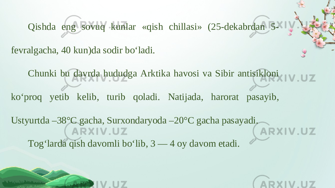 Qishda eng sovuq kunlar «qish chillasi» (25-dekabrdan 5- fevralgacha, 40 kun)da sodir bo‘ladi. Chunki bu davrda hududga Arktika havosi va Sibir antisikloni ko‘proq yetib kelib, turib qoladi. Natijada, harorat pasayib, Ustyurtda –38°C gacha, Surxondaryoda –20°C gacha pasayadi. Tog‘larda qish davomli bo‘lib, 3 — 4 oy davom etadi. 