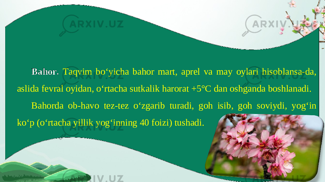 Bahor. Taqvim bo‘yicha bahor mart, aprel va may oylari hisoblansa-da, aslida fevral oyidan, o‘rtacha sutkalik harorat +5°C dan oshganda boshlanadi. Bahorda ob-havo tez-tez o‘zgarib turadi, goh isib, goh soviydi, yog‘in ko‘p (o‘rtacha yillik yog‘inning 40 foizi) tushadi. 