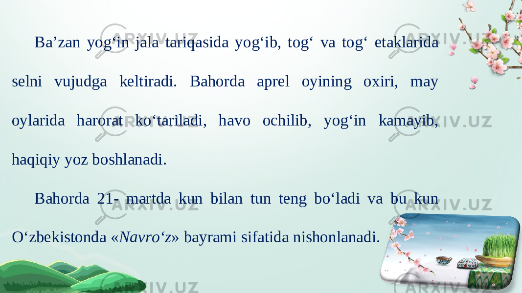 Ba’zan yog‘in jala tariqasida yog‘ib, tog‘ va tog‘ etaklarida selni vujudga keltiradi. Bahorda aprel oyining oxiri, may oylarida harorat ko‘tariladi, havo ochilib, yog‘in kamayib, haqiqiy yoz boshlanadi. Bahorda 21- martda kun bilan tun teng bo‘ladi va bu kun O‘zbekistonda « Navro‘z » bayrami sifatida nishonlanadi. 