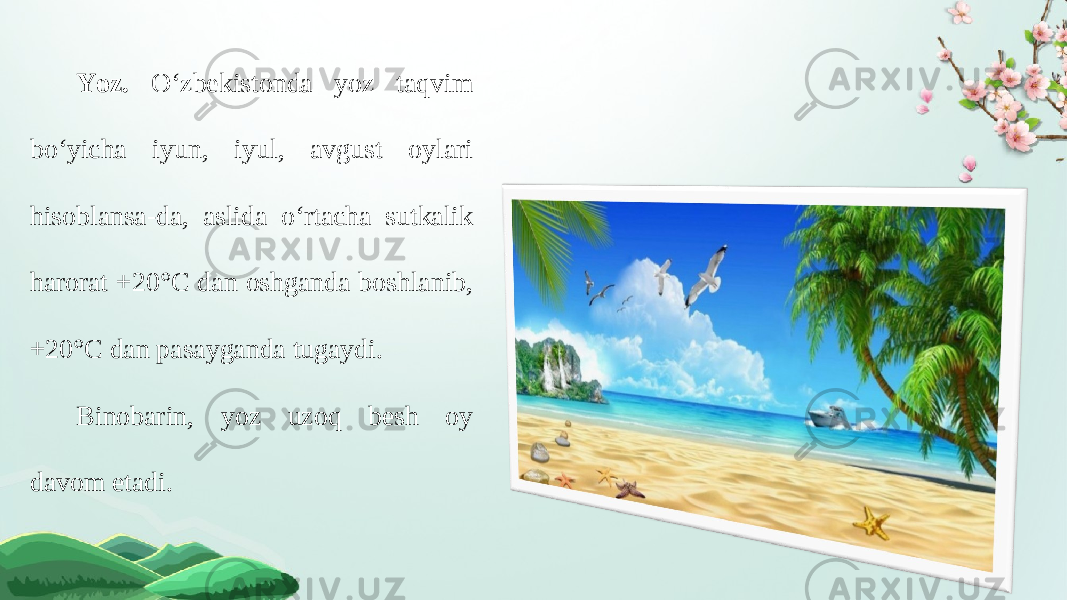 Yoz. O‘zbekistonda yoz taqvim bo‘yicha iyun, iyul, avgust oylari hisoblansa-da, aslida o‘rtacha sutkalik harorat +20°C dan oshganda boshlanib, +20°C dan pasayganda tugaydi. Binobarin, yoz uzoq besh oy davom etadi. 