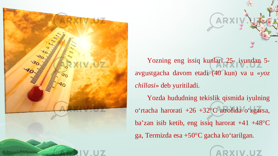 Yozning eng issiq kunlari 25- iyundan 5- avgustgacha davom etadi (40 kun) va u « yoz chillasi » deb yuritiladi. Yozda hududning tekislik qismida iyulning o‘rtacha harorati +26 +32°C atrofida o‘zgarsa, ba’zan isib ketib, eng issiq harorat +41 +48°C ga, Termizda esa +50°C gacha ko‘tarilgan. 