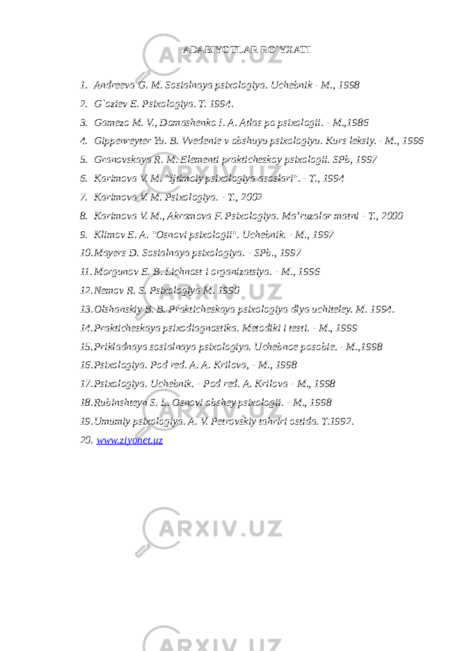 ADABIYOTLAR RO`YXATI 1. Andreeva G. M. Sosialnaya psixologiya. Uchebnik - M., 1998 2. G`oziev E. Psixologiya. T. 1994. 3. Gamezo M. V., Domashenko I. A. Atlas po psixologii. - M.,1986 4. Gippenreyter Yu. B. Vvedenie v obshuyu psixologiyu. Kurs leksiy. - M., 1996 5. Granovskaya R. M. Elementi prakticheskoy psixologii. SPb, 1997 6. Karimova V. M. &#34;Ijtimoiy psixologiya asoslari&#34;. - T., 1994 7. Karimova V. M. Psixologiya. - T., 2002 8. Karimova V. M., Akramova F. Psixologiya. Ma’ruzalar matni - T., 2000 9. Klimov E. A. &#34;Osnovi psixologii&#34;. Uchebnik. - M., 1997 10. Mayers D. Sosialnaya psixologiya. - SPb., 1997 11. Morgunov E. B. Lichnost i organizatsiya. - M., 1996 12. Nemov R. S. Psixologiya M. 1990 13. Olshanskiy B. B. Prakticheskaya psixologiya dlya uchiteley. M. 1994. 14. Prakticheskaya psixodiagnostika. Metodiki i testi. - M., 1999 15. Prikladnaya sosialnaya psixologiya. Uchebnoe posobie. - M.,1998 16. Psixologiya. Pod red. A. A. Krilova, - M., 1998 17. Psixologiya. Uchebnik. - Pod red. A. Krilova - M., 1998 18. Rubinshteyn S. L. Osnovi obshey psixologii. - M., 1998 19. Umumiy psixologiya. A. V. Petrovskiy tahriri ostida. T.1992. 20. www.ziyonet.uz 