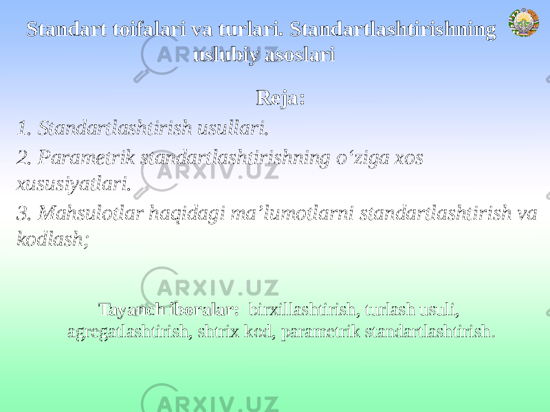 Standart toifalari va turlari. Standartlashtirishning uslubiy asoslari Reja: 1. Standartlashtirish usullari. 2. Parametrik standartlashtirishning o‘ziga xos xususiyatlari. 3. Mahsulotlar haqidagi ma’lumotlarni standartlashtirish va kodlash; Tayanch iboralar: birxillashtirish, turlash usuli, agregatlashtirish, shtrix kod, parametrik standartlashtirish. 