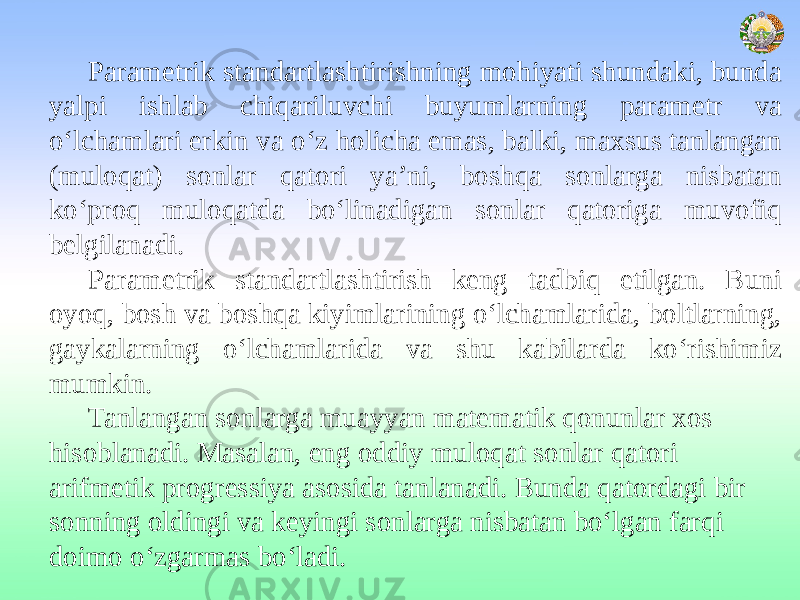 Parametrik standartlashtirishning mohiyati shundaki, bunda yalpi ishlab chiqariluvchi buyumlarning parametr va o‘lchamlari erkin va o‘z holicha emas, balki, maxsus tanlangan (muloqat) sonlar qatori ya’ni, boshqa sonlarga nisbatan ko‘proq muloqatda bo‘linadigan sonlar qatoriga muvofiq belgilanadi. Parametrik standartlashtirish keng tadbiq etilgan. Buni oyoq, bosh va boshqa kiyimlarining o‘lchamlarida, boltlarning, gaykalarning o‘lchamlarida va shu kabilarda ko‘rishimiz mumkin. Tanlangan sonlarga muayyan matematik qonunlar xos hisoblanadi. Masalan, eng oddiy muloqat sonlar qatori arifmetik progressiya asosida tanlanadi. Bunda qatordagi bir sonning oldingi va keyingi sonlarga nisbatan bo‘lgan farqi doimo o‘zgarmas bo‘ladi. 