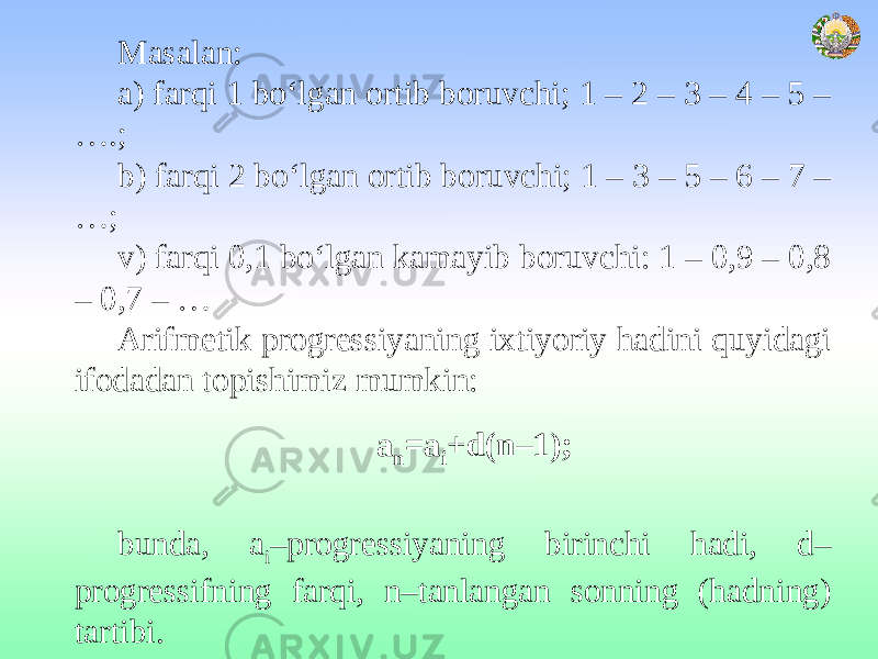 Masalan: a) farqi 1 bo‘lgan ortib boruvchi; 1 – 2 – 3 – 4 – 5 – ….; b) farqi 2 bo‘lgan ortib boruvchi; 1 – 3 – 5 – 6 – 7 – …; v) farqi 0,1 bo‘lgan kamayib boruvchi: 1 – 0,9 – 0,8 – 0,7 – … Arifmetik progressiyaning ixtiyoriy hadini quyidagi ifodadan topishimiz mumkin: a n =a i +d(n–1); bunda, a i –progressiyaning birinchi hadi, d– progressifning farqi, n–tanlangan sonning (hadning) tartibi. 