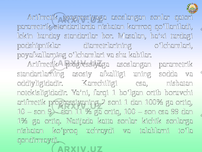 Arifmetik progressiyaga asoslangan sonlar qatori parametrik standartlarda nisbatan kamroq qo‘llaniladi, lekin bunday standartlar bor. Masalan, ba’zi turdagi podshipniklar diametrlarining o‘lchamlari, poyafzallarning o‘lchamlari va shu kabilar. Arifmetik progressiyaga asoslangan parametrik standartlarning asosiy afzalligi uning sodda va oddiyligidadir. Kamchiligi esa, nisbatan notekisligidadir. Ya’ni, farqi 1 bo‘lgan ortib boruvchi arifmetik progressiyaning 2 soni 1 dan 100% ga ortiq, 10 – son 9 – dan 11 % ga ortiq, 100 – son esa 99 dan 1% ga ortiq. Natijada katta sonlar kichik sonlarga nisbatan ko‘proq uchraydi va talablarni to‘la qondirmaydi. 