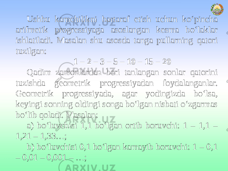 Ushbu kamchilikni bartaraf etish uchun ko‘pincha arifmetik progressiyaga asoslangan kesma bo‘laklar ishlatiladi. Masalan shu asosda tanga pullarning qatori tuzilgan: 1 – 2 – 3 – 5 – 10 – 15 – 20 Qadim zamonlardan beri tanlangan sonlar qatorini tuzishda geometrik progressiyadan foydalanganlar. Geometrik progressiyada, agar yodingizda bo‘lsa, keyingi sonning oldingi songa bo‘lgan nisbati o‘zgarmas bo‘lib qoladi. Masalan: a) bo‘luvchisi 1,1 bo‘lgan ortib boruvchi: 1 – 1,1 – 1,21 – 1,33…; b) bo‘luvchisi 0,1 bo‘lgan kamayib boruvchi: 1 – 0,1 – 0,01 – 0,001 – …; 