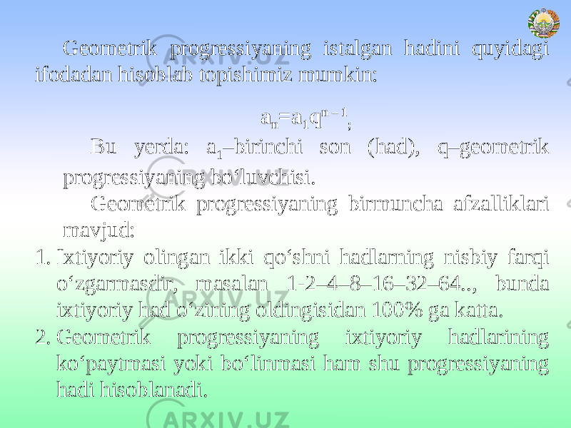 Geometrik progressiyaning istalgan hadini quyidagi ifodadan hisoblab topishimiz mumkin: a n =a 1 q n – 1 ; Bu yerda: a 1 –birinchi son (had), q–geometrik progressiyaning bo‘luvchisi. Geometrik progressiyaning birmuncha afzalliklari mavjud: 1. Ixtiyoriy olingan ikki qo‘shni hadlarning nisbiy farqi o‘zgarmasdir, masalan 1-2–4–8–16–32–64.., bunda ixtiyoriy had o‘zining oldingisidan 100% ga katta. 2. Geometrik progressiyaning ixtiyoriy hadlarining ko‘paytmasi yoki bo‘linmasi ham shu progressiyaning hadi hisoblanadi. 