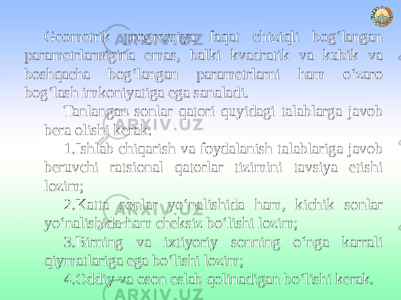 Geometrik progressiya faqat chiziqli bog‘langan parametrlarnigina emas, balki kvadratik va kubik va boshqacha bog‘langan parametrlarni ham o‘zaro bog‘lash imkoniyatiga ega sanaladi. Tanlangan sonlar qatori quyidagi talablarga javob bera olishi kerak: 1.Ishlab chiqarish va foydalanish talablariga javob beruvchi ratsional qatorlar tizimini tavsiya etishi lozim; 2.Katta sonlar yo‘nalishida ham, kichik sonlar yo‘nalishida ham cheksiz bo‘lishi lozim; 3.Birning va ixtiyoriy sonning o‘nga karrali qiymatlariga ega bo‘lishi lozim; 4.Oddiy va oson eslab qolinadigan bo‘lishi kerak. 