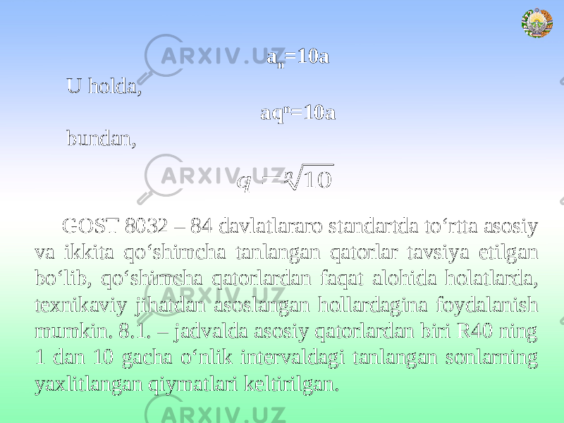 a n =10a U holda, aq n =10a bundan, GOST 8032 – 84 davlatlararo standartda to‘rtta asosiy va ikkita qo‘shimcha tanlangan qatorlar tavsiya etilgan bo‘lib, qo‘shimcha qatorlardan faqat alohida holatlarda, texnikaviy jihatdan asoslangan hollardagina foydalanish mumkin. 8.1. – jadvalda asosiy qatorlardan biri R40 ning 1 dan 10 gacha o‘nlik intervaldagi tanlangan sonlarning yaxlitlangan qiymatlari keltirilgan.n q 10  