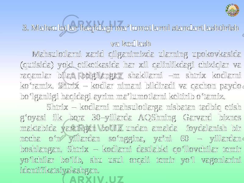 3. Mahsulotlar haqidagi ma’lumotlarni standartlashtirish va kodlash Mahsulotlarni xarid qilganimizda ularning upokovkasida (qutisida) yoki etiketkasida har xil qalinlikdagi chiziqlar va raqamlar bilan belgilangan shakllarni –m shtrix kodlarni ko‘ramiz. Shtrix – kodlar nimani bildiradi va qachon paydo bo‘lganligi haqidagi ayrim ma’lumotlarni keltirib o‘tamiz. Shtrix – kodlarni mahsulotlarga nisbatan tadbiq etish g‘oyasi ilk bora 30–yillarda AQShning Garvard biznes maktabida yaratilgan bo‘lib undan amalda foydalanish bir necha o‘n yillardan so‘nggina, ya’ni 60 – yillardan boshlangan. Shtrix – kodlarni dastlabki qo‘llovchilar temir yo‘lchilar bo‘lib, shu usul orqali temir yo‘l vagonlarini identifikatsiyalashgan. 