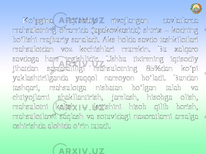 Ko‘pgina iqtisodiy rivojlangan davlatlarda mahsulotning o‘ramida (upakovkasida) shtrix – kodning bo‘lishi majburiy sanaladi. Aks holda savdo tashkilotlari mahsulotdan voz kechishlari mumkin. Bu xalqaro savdoga ham tegishlidir. Ushbu tizimning iqtisodiy jihatdan samaraliligi mahsulotning 85%dan ko‘pi yuklashtirilganda yaqqol namoyon bo‘ladi. Bundan tashqari, mahsulotga nisbatan bo‘lgan talab va ehtiyojlarni shakllantirish, jamlash, hisobga olish, mahsulotni kelish – ketishini hisob qilib borish, mahsulotlarni saqlash va sotuvidagi nazoratlarni amalga oshirishda alohida o‘rin tutadi. 