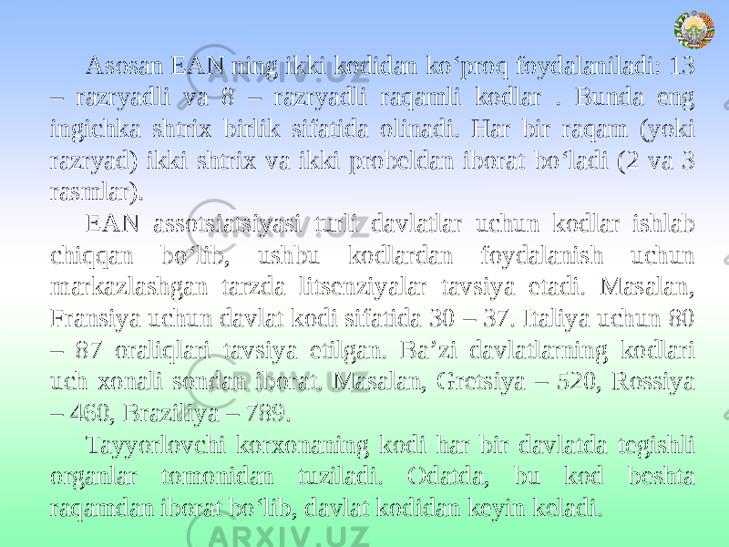 Asosan EAN ning ikki kodidan ko‘proq foydalaniladi: 13 – razryadli va 8 – razryadli raqamli kodlar . Bunda eng ingichka shtrix birlik sifatida olinadi. Har bir raqam (yoki razryad) ikki shtrix va ikki probeldan iborat bo‘ladi (2 va 3 rasmlar). EAN assotsiatsiyasi turli davlatlar uchun kodlar ishlab chiqqan bo‘lib, ushbu kodlardan foydalanish uchun markazlashgan tarzda litsenziyalar tavsiya etadi. Masalan, Fransiya uchun davlat kodi sifatida 30 – 37. Italiya uchun 80 – 87 oraliqlari tavsiya etilgan. Ba’zi davlatlarning kodlari uch xonali sondan iborat. Masalan, Gretsiya – 520, Rossiya – 460, Braziliya – 789. Tayyorlovchi korxonaning kodi har bir davlatda tegishli organlar tomonidan tuziladi. Odatda, bu kod beshta raqamdan iborat bo‘lib, davlat kodidan keyin keladi. 