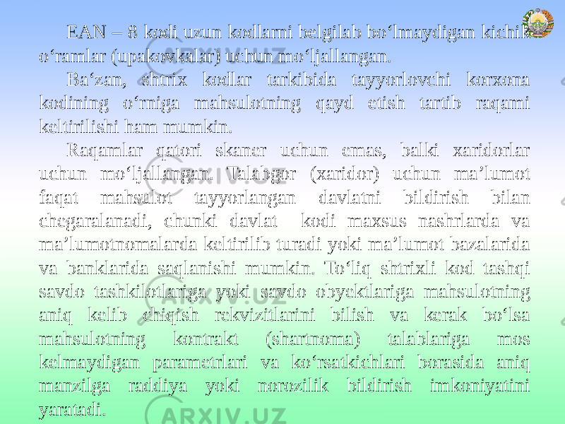 EAN – 8 kodi uzun kodlarni belgilab bo‘lmaydigan kichik o‘ramlar (upakovkalar) uchun mo‘ljallangan. Ba‘zan, shtrix kodlar tarkibida tayyorlovchi korxona kodining o‘rniga mahsulotning qayd etish tartib raqami keltirilishi ham mumkin. Raqamlar qatori skaner uchun emas, balki xaridorlar uchun mo‘ljallangan. Talabgor (xaridor) uchun ma’lumot faqat mahsulot tayyorlangan davlatni bildirish bilan chegaralanadi, chunki davlat kodi maxsus nashrlarda va ma’lumotnomalarda keltirilib turadi yoki ma’lumot bazalarida va banklarida saqlanishi mumkin. To‘liq shtrixli kod tashqi savdo tashkilotlariga yoki savdo obyektlariga mahsulotning aniq kelib chiqish rekvizitlarini bilish va kerak bo‘lsa mahsulotning kontrakt (shartnoma) talablariga mos kelmaydigan parametrlari va ko‘rsatkichlari borasida aniq manzilga raddiya yoki norozilik bildirish imkoniyatini yaratadi. 