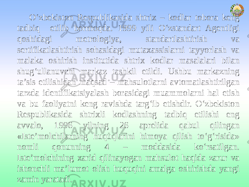 O‘zbekiston Respublikasida shtrix – kodlar tobora keng tadbiq etilib bormoqda. 1999 yili O‘zstandart Agentligi qoshidagi metrologiya, standartlashtirish va sertifikatlashtirish sohasidagi mutaxassislarni tayyorlash va malaka oshirish institutida shtrix kodlar masalalari bilan shug‘ullanuvchi markaz tashkil etildi. Ushbu markazning ta’sis etilishidan maqsad – mahsulotlarni avtomatlashtirilgan tarzda identifikatsiyalash borasidagi muammolarni hal etish va bu faoliyatni keng ravishda targ‘ib etishdir. O‘zbekiston Respublikasida shtrixli kodlashning tadbiq etilishi eng avvalo, 1996 yilning 26 aprelida qabul qilingan «Iste’molchilarning huquqlarini himoya qilish to‘g‘risida» nomli qonunning 4 – moddasida ko‘rsatilgan. Iste’molchining xarid qilinayogan mahsulot haqida zarur va ishonchli ma’lumot olish huquqini amalga oshirishda yangi zamin yaratadi. 