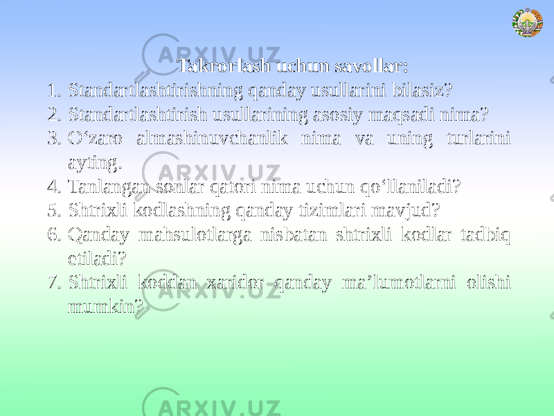 Takrorlash uchun savollar: 1. Standartlashtirishning qanday usullarini bilasiz? 2. Standartlashtirish usullarining asosiy maqsadi nima? 3. O‘zaro almashinuvchanlik nima va uning turlarini ayting. 4. Tanlangan sonlar qatori nima uchun qo‘llaniladi? 5. Shtrixli kodlashning qanday tizimlari mavjud? 6. Qanday mahsulotlarga nisbatan shtrixli kodlar tadbiq etiladi? 7. Shtrixli koddan xaridor qanday ma’lumotlarni olishi mumkin? 