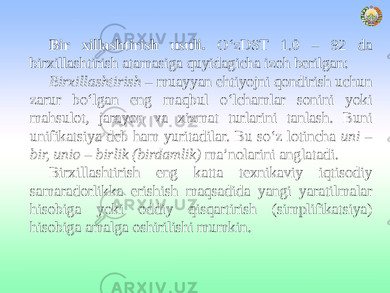 Bir xillashtirish usuli. O‘zDST 1.0 – 92 da birxillashtirish atamasiga quyidagicha izoh berilgan: Birxillashtirish – muayyan ehtiyojni qondirish uchun zarur bo‘lgan eng maqbul o‘lchamlar sonini yoki mahsulot, jarayon va xizmat turlarini tanlash. Buni unifikatsiya deb ham yuritadilar. Bu so‘z lotincha uni – bir, unio – birlik (birdamlik) ma’nolarini anglatadi. Birxillashtirish eng katta texnikaviy iqtisodiy samaradorlikka erishish maqsadida yangi yaratilmalar hisobiga yoki oddiy qisqartirish (simplifikatsiya) hisobiga amalga oshirilishi mumkin. 