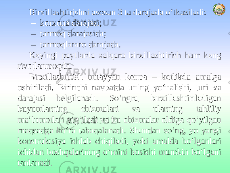 Birxillashtirishni asosan 3 ta darajada o‘tkaziladi: – korxona darajasi; – tarmoq darajasida; – tarmoqlararo darajada. Keyingi paytlarda xalqaro birxillashtirish ham keng rivojlanmoqda. Birxillashtirish muayyan ketma – ketlikda amalga oshiriladi. Birinchi navbatda uning yo‘nalishi, turi va darajasi belgilanadi. So‘ngra, birxillashtiriladigan buyumlarning chizmalari va ularning tahliliy ma’lumotlari yig‘iladi va bu chizmalar oldiga qo‘yilgan maqsadga ko‘ra tabaqalanadi. Shundan so‘ng, yo yangi konstruktsiya ishlab chiqiladi, yoki amalda bo‘lganlari ichidan boshqalarining o‘rnini bosishi mumkin bo‘lgani tanlanadi. 