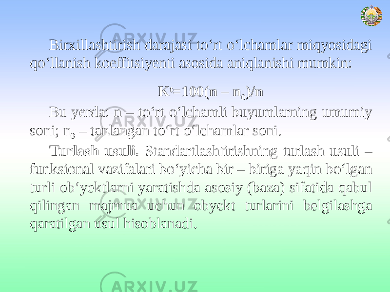 Birxillashtirish darajasi to‘rt o‘lchamlar miqyosidagi qo‘llanish koeffitsiyenti asosida aniqlanishi mumkin: K t =100(n – n 0 )/n Bu yerda: n – to‘rt o‘lchamli buyumlarning umumiy soni; n 0 – tanlangan to‘rt o‘lchamlar soni. Turlash usuli. Standartlashtirishning turlash usuli – funksional vazifalari bo‘yicha bir – biriga yaqin bo‘lgan turli ob‘yektlarni yaratishda asosiy (baza) sifatida qabul qilingan majmua uchun obyekt turlarini belgilashga qaratilgan usul hisoblanadi. 