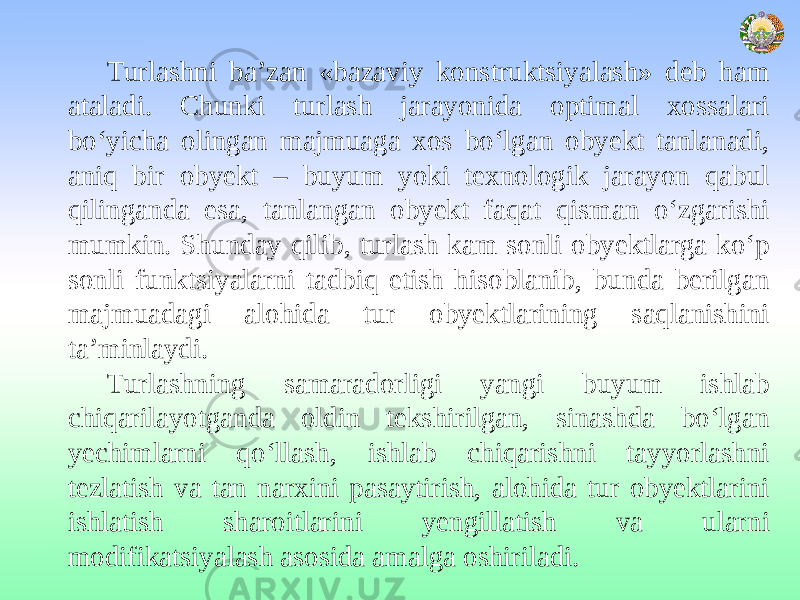 Turlashni ba’zan «bazaviy konstruktsiyalash» deb ham ataladi. Chunki turlash jarayonida optimal xossalari bo‘yicha olingan majmuaga xos bo‘lgan obyekt tanlanadi, aniq bir obyekt – buyum yoki texnologik jarayon qabul qilinganda esa, tanlangan obyekt faqat qisman o‘zgarishi mumkin. Shunday qilib, turlash kam sonli obyektlarga ko‘p sonli funktsiyalarni tadbiq etish hisoblanib, bunda berilgan majmuadagi alohida tur obyektlarining saqlanishini ta’minlaydi. Turlashning samaradorligi yangi buyum ishlab chiqarilayotganda oldin tekshirilgan, sinashda bo‘lgan yechimlarni qo‘llash, ishlab chiqarishni tayyorlashni tezlatish va tan narxini pasaytirish, alohida tur obyektlarini ishlatish sharoitlarini yengillatish va ularni modifikatsiyalash asosida amalga oshiriladi. 