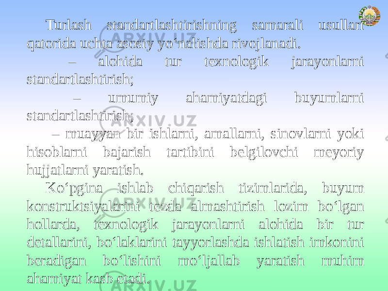 Turlash standartlashtirishning samarali usullari qatorida uchta asosiy yo‘nalishda rivojlanadi. – alohida tur texnologik jarayonlarni standartlashtirish; – umumiy ahamiyatdagi buyumlarni standartlashtirish; – muayyan bir ishlarni, amallarni, sinovlarni yoki hisoblarni bajarish tartibini belgilovchi meyoriy hujjatlarni yaratish. Ko‘pgina ishlab chiqarish tizimlarida, buyum konstruktsiyalarini tezda almashtirish lozim bo‘lgan hollarda, texnologik jarayonlarni alohida bir tur detallarini, bo‘laklarini tayyorlashda ishlatish imkonini beradigan bo‘lishini mo‘ljallab yaratish muhim ahamiyat kasb etadi. 