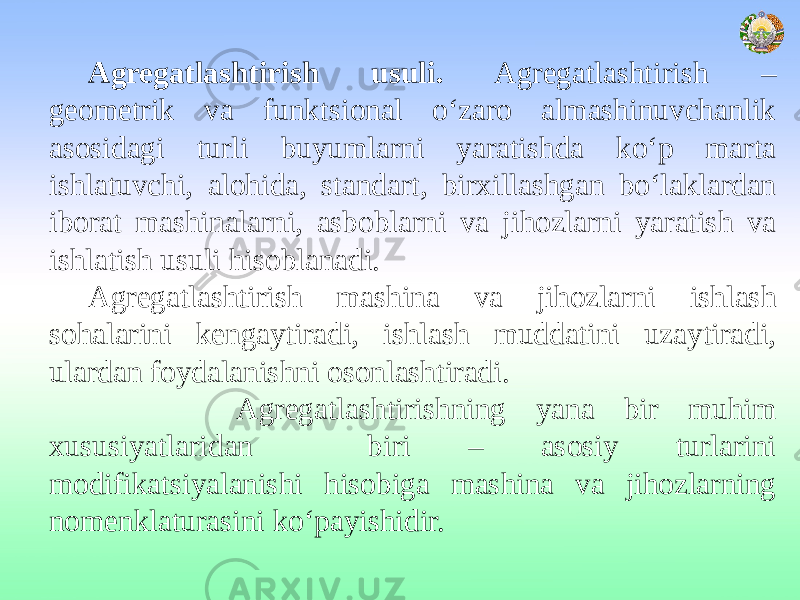 Agregatlashtirish usuli. Agregatlashtirish – geometrik va funktsional o‘zaro almashinuvchanlik asosidagi turli buyumlarni yaratishda ko‘p marta ishlatuvchi, alohida, standart, birxillashgan bo‘laklardan iborat mashinalarni, asboblarni va jihozlarni yaratish va ishlatish usuli hisoblanadi. Agregatlashtirish mashina va jihozlarni ishlash sohalarini kengaytiradi, ishlash muddatini uzaytiradi, ulardan foydalanishni osonlashtiradi. Agregatlashtirishning yana bir muhim xususiyatlaridan biri – asosiy turlarini modifikatsiyalanishi hisobiga mashina va jihozlarning nomenklaturasini ko‘payishidir. 