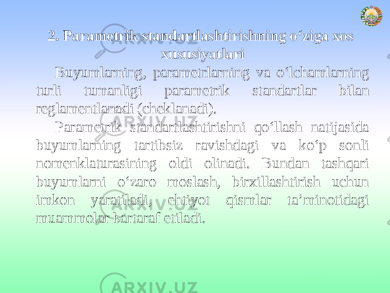 2. Parametrik standartlashtirishning o‘ziga xos xususiyatlari Buyumlarning, parametrlarning va o‘lchamlarning turli tumanligi parametrik standartlar bilan reglamentlanadi (cheklanadi). Parametrik standartlashtirishni qo‘llash natijasida buyumlarning tartibsiz ravishdagi va ko‘p sonli nomenklaturasining oldi olinadi. Bundan tashqari buyumlarni o‘zaro moslash, birxillashtirish uchun imkon yaratiladi, ehtiyot qismlar ta’minotidagi muammolar bartaraf etiladi. 