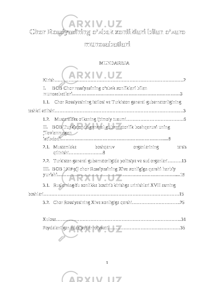  Chor Rossiyasining o’zbek xonliklari bilan o’zaro munosabatlari MUNDAREJA Kirish………………………………………………………………….…….2 I. BOB Chor rassiyasining o’zbek xonliklari bilan munosabatlari……………………………………………………………3 1.1. Chor Rossiyasining istilosi va Turkiston general-gubernatorligining tashkil etilishi……………………………………………………………………..…3 1.2. Mustaralaka o&#39;lkaning ijtimoiy tuzumi……………………………….6 II. BOB Turkistonda general-gubernatorlik boshqaruvi uning jilovlanmagan istibdodi…………………………………………………………....8 2.1. Mustamlaka boshqaruv organlarining ta&#39;sis qilinishi………………….8 2.2. Turkiston general-gubernatorligida politsiya va sud organlari………13 III. BOB 1717 yil chor Rossiyasining Xiva xonligiga qarshi harbiy yurishi………………………………………………………………….....15 3.1. Ruslarning bu xonlikka bostirib kirishga urinishlari XVII asrning boshlari……………………………………………………………………………15 3.2. Chor Rossiyasining Xiva xonligiga qarshi………………………….25 Xulosa………………………………………………………………….…..31 Foydalanilgan adabiyotlar ro’yxati……………………………..…………35 1 