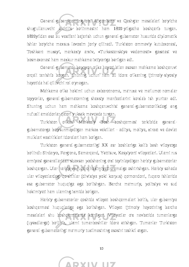 General-gubernatorning o&#39;zi Afg&#39;oniston va Qashg&#39;ar masalalari bo&#39;yicha shug&#39;ullanuvchi elchilik bo&#39;linmasini ham 1899-yilgacha boshqarib turgan. 1899yildan esa bu vazifani bajarish uchun general-gubernator huzurida diplomatik ishlar bo&#39;yicha maxsus lavozim joriy qilinadi. Turkiston ommaviy kutubxonasi, Toshkent muzeyi, markaziy arxiv, «Turkestanskiye vedomosti» gazetasi va bosmaxonasi ham mazkur mahkama ixtiyoriga berilgan edi. General-gubernator bepoyon o&#39;lka hayoti bilan asosan mahkama boshqaruvi orqali tanishib borgan. Shuning uchun ham bu idora o&#39;lkaning ijtirnoiy-siyosiy hayotida hal qiluvchi rol o&#39;ynagan. Mahkama o&#39;lka hokimi uchun axborotnoma, ma&#39;ruza va ma&#39;lumot-nomalar tayyorlar, general-gubernatorning shaxsiy manfaatlarini ko&#39;zlab ish yuritar edi. Shuning uchun ham mahkama boshqaruvchisi general-gubernatorlikdagi eng nufuzli amaldorlar qatori yuksak mavqeda turgan. Turkiston o&#39;lkasi Markaziy Bosh boshqarmasi tarkibida general- gubernatorga bo&#39;ysunmaydigan markaz vakillari - adliya, moliya, ziroat va davlat mulklari vazirliklari idoralari ham bo&#39;lgan. Turkiston general-gubernatorligi XX asr boshlariga kelib besh viloyatga bo&#39;lindi: Sirdaryo, Farg&#39;ona, Samarqand, Yettisuv, Kaspiyorti viloyatlari. Ularni rus armiyasi generallaridan shaxsan podshoning o&#39;zi tayinlaydigan harbiy gubernatorlar boshqargan. Ular harbiy va fuqaro hokimiyatini amalga oshirishgan. Harbiy sohada ular viloyatlardagi qo&#39;shinlar (diviziya yoki korpus) qo&#39;mondoni, fuqaro ishlarida esa gubernator huquqiga ega bo&#39;lishgan. Barcha ma&#39;muriy, politsiya va sud hokimiyati ham ularning izmida bo&#39;lgan. Harbiy gubernatorlar qoshida viloyat boshqarmalari bo&#39;lib, ular guberniya boshqarmasi huquqlariga ega bo&#39;lishgan. Viloyat ijtimoiy hayotining barcha masalalari shu boshqarmalarda ko&#39;rilgan. Viloyatlar o&#39;z navbatida tumanlarga (uyezdlarga) bo&#39;linib, ularni tumanboshilar idora etishgan. Tumanlar Turkiston general-gubernatorligi ma&#39;muriy tuzilmasining asosini tashkil etgan. 10 