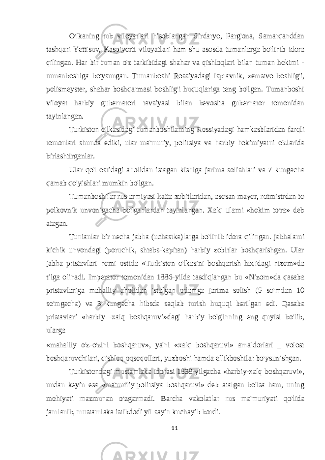 O&#39;lkaning tub viloyatlari hisoblangan Sirdaryo, Farg&#39;ona, Samarqanddan tashqari Yettisuv, Kaspiyorti viloyatlari ham shu asosda tumanlarga bo&#39;linib idora qilingan. Har bir tuman o&#39;z tarkibidagi shahar va qishloqlari bilan tuman hokimi - tumanboshiga bo&#39;ysungan. Tumanboshi Rossiyadagi ispravnik, zemstvo boshlig&#39;i, polismeyster, shahar boshqarmasi boshlig&#39;i huquqlariga teng bo&#39;lgan. Tumanboshi viloyat harbiy gubernatori tavsiyasi bilan bevosita gubernator tomonidan tayinlangan. Turkiston o&#39;lkasidagi tumanboshilarning Rossiyadagi hamkasblaridan farqli tomonlari shunda ediki, ular ma&#39;muriy, politsiya va harbiy hokimiyatni o&#39;zlarida birlashtirganlar. Ular qo&#39;l ostidagi aholidan istagan kishiga jarima solishlari va 7 kungacha qamab qo&#39;yishlari mumkin bo&#39;lgan. Tumanboshilar rus armiyasi katta zobitlaridan, asosan mayor, rotmistrdan to polkovnik unvonigacha bo&#39;lganlardan tayinlangan. Xalq ularni «hokim to&#39;ra» deb atagan. Tunianlar bir necha jabha (uchastka)larga bo&#39;linib idora qilingan. jabhalarni kichik unvondagi (poruchik, shtabs-kapitan) harbiy zobitlar boshqarishgan. Ular jabha pristavlari nomi ostida «Turkiston o&#39;lkasini boshqarish haqidagi nizom»da tilga olinadi. Imperator tomonidan 1886-yilda tasdiqlangan bu «Nizom»da qasaba pristavlariga mahalliy aholidan istalgan odamga jarima solish (5 so&#39;mdan 10 so&#39;mgacha) va 3 kungacha hibsda saqlab turish huquqi berilgan edi. Qasaba pristavlari «harbiy -xalq boshqaruvi»dagi harbiy bo&#39;g&#39;inning eng quyisi bo&#39;lib, ularga «mahalliy o&#39;z-o&#39;zini boshqaruv», ya&#39;ni «xalq boshqaruvi» amaldorlari _ volost boshqaruvchilari, qishloq oqsoqollari, yuzboshi hamda ellikboshilar bo&#39;ysunishgan. Turkistondagi mustamlaka idorasi 1898-yilgacha «harbiy-xalq boshqaruvi», undan keyin esa «ma&#39;muriy-politsiya boshqaruvi» deb atalgan bo&#39;lsa ham, uning mohiyati mazmunan o&#39;zgarmadi. Barcha vakolatlar rus ma&#39;muriyati qo&#39;lida jamlanib, mustamlaka istibdodi yil sayin kuchayib bordi. 11 