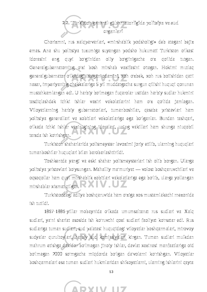 2.2. Turkiston general-gubernatorligida politsiya va sud organlari Chorizmni, rus xalqparvarlari, «mirshablik podsholigi» deb atagani bejiz emas. Ana shu politsiya tuzumiga suyangan podsho hukumati Turkiston o&#39;lkasi idorasini eng quyi bo&#39;g&#39;inidan oliy bo&#39;g&#39;inigacha o&#39;z qo&#39;lida tutgan. Generalgubernatorning o&#39;zi bosh mirshab vazifasini o&#39;tagan. Hokimi mutlaq generalgubernator o&#39;lkadagi istagan odamini, xoh o&#39;zbek, xoh rus boiishidan qat&#39;i nazar, imperiyaning chekkalariga 5 yil muddatgacha surgun qilishi huquqi qonunan mustahkamlangan edi. U harbiy bo&#39;lmagan fuqarolar ustidan harbiy sudlar hukmini tasdiqlashdek ichki ishlar vaziri vakolatlarini ham o&#39;z qo&#39;lida jamlagan. Viloyatlarning harbiy gubernatorlari, tumanboshilar, qasaba pristavlari ham politsiya generallari va zobitlari vakolatlariga ega bo&#39;lganlar. Bundan tashqari, o&#39;lkada ichki ishlar vazirligining idoralari, uning vakillari ham shunga niuqobil tarzda ish ko&#39;rishgan. Turkiston shaharlarida polismeyster lavozimi joriy etilib, ularning huquqlari tumanboshilar huquqlari bilan barobarlashtirildi. Toshkentda yangi va eski shahar polismeysterlari ish olib borgan. Ularga politsiya pristavlari bo&#39;ysungan. Mahalliy ma&#39;muriyat — volost boshqaruvchilari va oqsoqollar ham quyi mirshablik zobitlari vakolatlariga ega bo&#39;lib, ularga yollangan mirshablar xizmat qilgan. Turkistondagi adliya boshqaruvida ham o&#39;ziga xos mustamlakachi rnezonida ish tutildi. 1867-1886-yillar mobaynida o&#39;lkada umumsaltanat rus sudlari va Xalq sudlari, ya&#39;ni shariat asosida ish ko&#39;ruvchi qozi sudlari faoliyat ko&#39;rsatar edi. Rus sudlariga tuman sudlari, sud palatasi huquqidagi viloyatlar boshqarmalari, mirovoy sudyalar qurultoylari, harbiy sud komissiyalari kirgan. Tuman sudlari mulkdan mahrum etishga daxldor bo&#39;lmagan jinoiy ishlar, davlat xazinasi manfaatlariga oid bo&#39;lmagan 2000 so&#39;mgacha miqdorda bo&#39;lgan da&#39;volarni ko&#39;rishgan. Viloyatlar boshqarmalari esa tuman sudlari hukmlaridan shikoyatlarni, ularning ishlarini qayta 13 