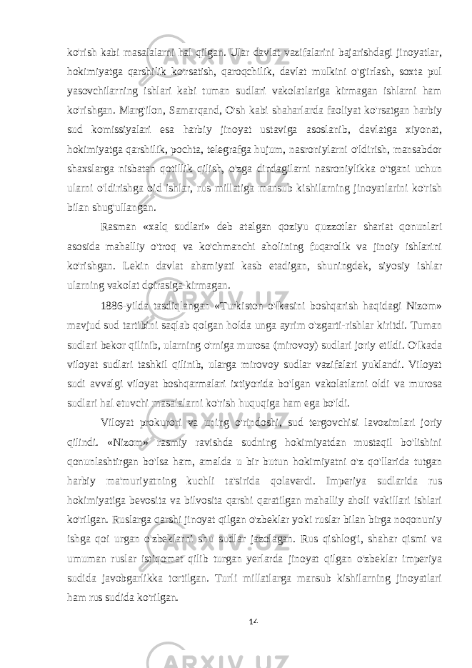 ko&#39;rish kabi masalalarni hal qilgan. Ular davlat vazifalarini bajarishdagi jinoyatlar, hokimiyatga qarshilik ko&#39;rsatish, qaroqchilik, davlat mulkini o&#39;g&#39;irlash, soxta pul yasovchilarning ishlari kabi tuman sudlari vakolatlariga kirmagan ishlarni ham ko&#39;rishgan. Marg&#39;ilon, Samarqand, O&#39;sh kabi shaharlarda faoliyat ko&#39;rsatgan harbiy sud komissiyalari esa harbiy jinoyat ustaviga asoslanib, davlatga xiyonat, hokimiyatga qarshilik, pochta, telegrafga hujum, nasroniylarni o&#39;ldirish, mansabdor shaxslarga nisbatan qotillik qilish, o&#39;zga dindagilarni nasroniylikka o&#39;tgani uchun ularni o&#39;ldirishga oid ishlar, rus millatiga mansub kishilarning jinoyatlarini ko&#39;rish bilan shug&#39;ullangan. Rasman «xalq sudlari» deb atalgan qoziyu quzzotlar shariat qonunlari asosida mahalliy o&#39;troq va ko&#39;chmanchi aholining fuqarolik va jinoiy ishlarini ko&#39;rishgan. Lekin davlat ahamiyati kasb etadigan, shuningdek, siyosiy ishlar ularning vakolat doirasiga kirmagan. 1886-yilda tasdiqlangan «Turkiston o&#39;lkasini boshqarish haqidagi Nizom» mavjud sud tartibini saqlab qolgan holda unga ayrim o&#39;zgarti-rishlar kiritdi. Tuman sudlari bekor qilinib, ularning o&#39;rniga murosa (mirovoy) sudlari joriy etildi. O&#39;lkada viloyat sudlari tashkil qilinib, ularga mirovoy sudlar vazifalari yuklandi. Viloyat sudi avvalgi viloyat boshqarmalari ixtiyorida bo&#39;lgan vakolatlarni oldi va murosa sudlari hal etuvchi masalalarni ko&#39;rish huquqiga ham ega bo&#39;ldi. Viloyat prokurori va uning o&#39;rindoshi, sud tergovchisi lavozimlari joriy qilindi. «Nizom» rasmiy ravishda sudning hokimiyatdan mustaqil bo&#39;lishini qonunlashtirgan bo&#39;lsa ham, amalda u bir butun hokimiyatni o&#39;z qo&#39;llarida tutgan harbiy ma&#39;muriyatning kuchli ta&#39;sirida qolaverdi. Imperiya sudlarida rus hokimiyatiga bevosita va bilvosita qarshi qaratilgan mahalliy aholi vakillari ishlari ko&#39;rilgan. Ruslarga qarshi jinoyat qilgan o&#39;zbeklar yoki ruslar bilan birga noqonuniy ishga qoi urgan o&#39;zbeklarni shu sudlar jazolagan. Rus qishlog&#39;i, shahar qismi va umuman ruslar istiqomat qilib turgan yerlarda jinoyat qilgan o&#39;zbeklar imperiya sudida javobgarlikka tortilgan. Turli millatlarga mansub kishilarning jinoyatlari ham rus sudida ko&#39;rilgan. 14 