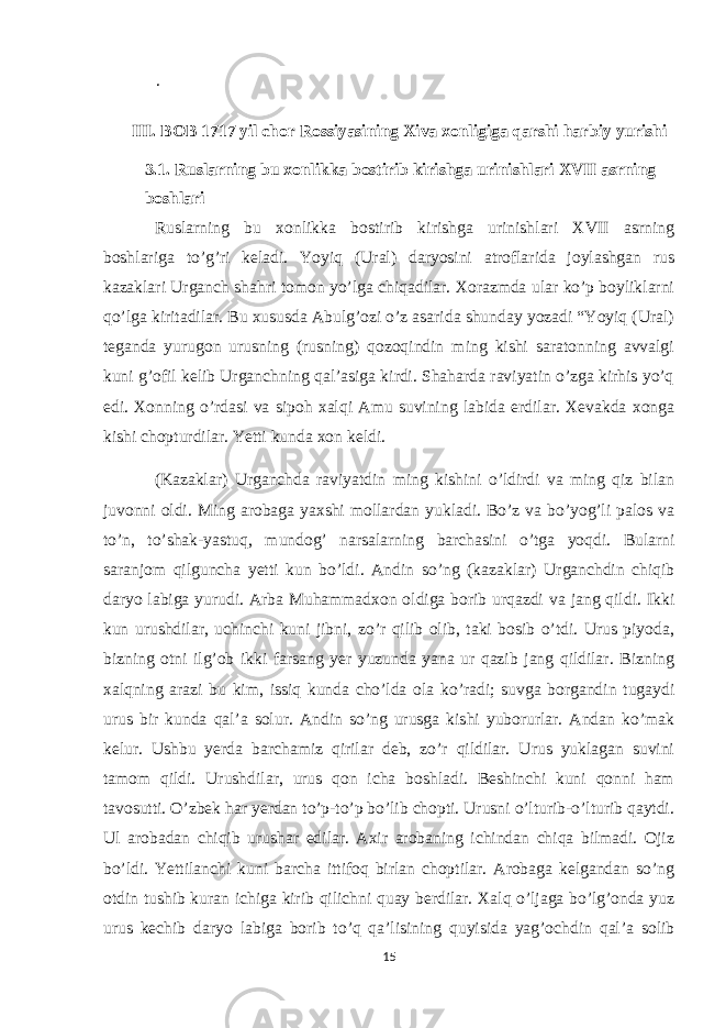 . III. BOB 1717 yil chor Rossiyasining Xiva xonligiga qarshi harbiy yurishi 3.1. Ruslarning bu xonlikka bostirib kirishga urinishlari XVII asrning boshlari Ruslarning bu xonlikka bostirib kirishga urinishlari XVII asrning boshlariga to’g’ri keladi. Yoyiq (Ural) daryosini atroflarida joylashgan rus kazaklari Urganch shahri tomon yo’lga chiqadilar. Xorazmda ular ko’p boyliklarni qo’lga kiritadilar. Bu xususda Abulg’ozi o’z asarida shunday yozadi “Yoyiq (Ural) teganda yurugon urusning (rusning) qozoqindin ming kishi saratonning avvalgi kuni g’ofil kelib Urganchning qal’asiga kirdi. Shaharda raviyatin o’zga kirhis yo’q edi. Xonning o’rdasi va sipoh xalqi Amu suvining labida erdilar. Xevakda xonga kishi chopturdilar. Yetti kunda xon keldi. (Kazaklar) Urganchda raviyatdin ming kishini o’ldirdi va ming qiz bilan juvonni oldi. Ming arobaga yaxshi mollardan yukladi. Bo’z va bo’yog’li palos va to’n, to’shak-yastuq, mundog’ narsalarning barchasini o’tga yoqdi. Bularni saranjom qilguncha yetti kun bo’ldi. Andin so’ng (kazaklar) Urganchdin chiqib daryo labiga yurudi. Arba Muhammadxon oldiga borib urqazdi va jang qildi. Ikki kun urushdilar, uchinchi kuni jibni, zo’r qilib olib, taki bosib o’tdi. Urus piyoda, bizning otni ilg’ob ikki farsang yer yuzunda yana ur qazib jang qildilar. Bizning xalqning arazi bu kim, issiq kunda cho’lda ola ko’radi; suvga borgandin tugaydi urus bir kunda qal’a solur. Andin so’ng urusga kishi yuborurlar. Andan ko’mak kelur. Ushbu yerda barchamiz qirilar deb, zo’r qildilar. Urus yuklagan suvini tamom qildi. Urushdilar, urus qon icha boshladi. Beshinchi kuni qonni ham tavosutti. O’zbek har yerdan to’p-to’p bo’lib chopti. Urusni o’lturib-o’lturib qaytdi. Ul arobadan chiqib urushar edilar. Axir arobaning ichindan chiqa bilmadi. Ojiz bo’ldi. Yettilanchi kuni barcha ittifoq birlan choptilar. Arobaga kelgandan so’ng otdin tushib kuran ichiga kirib qilichni quay berdilar. Xalq o’ljaga bo’lg’onda yuz urus kechib daryo labiga borib to’q qa’lisining quyisida yag’ochdin qal’a solib 15 