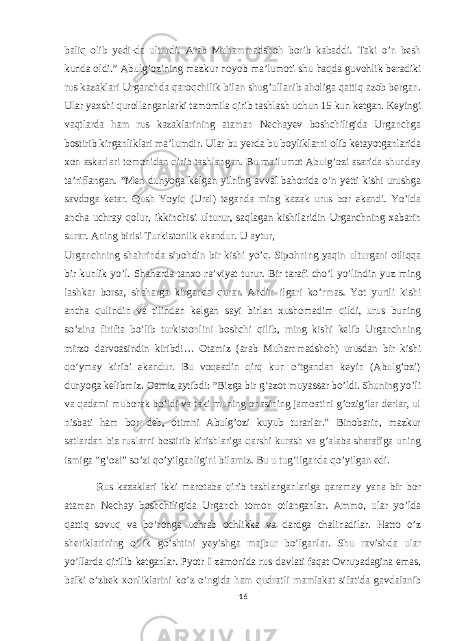 baliq olib yedi-da ulturdi. Arab Muhammadshoh borib kabaddi. Taki o’n besh kunda oldi.” Abulg’ozining mazkur noyob ma’lumoti shu haqda guvohlik beradiki rus kazaklari Urganchda qaroqchilik bilan shug’ullanib aholiga qattiq azob bergan. Ular yaxshi qurollanganlarki tamomila qirib tashlash uchun 15 kun ketgan. Keyingi vaqtlarda ham rus kazaklarining ataman Nechayev boshchiligida Urganchga bostirib kirganliklari ma’lumdir. Ular bu yerda bu boyliklarni olib ketayotganlarida xon askarlari tomonidan qirib tashlangan. Bu ma’lumot Abulg’ozi asarida shunday ta’riflangan. “Men dunyoga kelgan yilning avval bahorida o’n yetti kishi urushga savdoga ketar. Qush Yoyiq (Ural) teganda ming kazak urus bor ekandi. Yo’lda ancha uchray qolur, ikkinchisi ulturur, saqlagan kishilaridin Urganchning xabarin surar. Aning birisi Turkistonlik ekandur. U aytur, Urganchning shahrinda sipohdin bir kishi yo’q. Sipohning yaqin ulturgani otliqqa bir kunlik yo’l. Shaharda tanxo ra’viyat turur. Bir tarafi cho’l yo’lindin yuz ming lashkar borsa, shaharga kirganda qurar. Andin ilgari ko’rmas. Yot yurtli kishi ancha qulindin va tilindan kelgan sayi birlan xushomadim qildi, urus buning so’zina firifta bo’lib turkistonlini boshchi qilib, ming kishi kelib Urganchning mirzo darvoasindin kiribdi… Otamiz (arab Muhammadshoh) urusdan bir kishi qo’ymay kiribi ekandur. Bu voqeadin qirq kun o’tgandan keyin (Abulg’ozi) dunyoga kelibmiz. Oamiz aytibdi: “Bizga bir g’azot muyassar bo’ldi. Shuning yo’li va qadami muborak bo’ldi va taki muning onasining jamoatini g’ozig’lar derlar, ul nisbati ham bor deb, otimni Abulg’ozi kuyub turarlar.” Binobarin, mazkur satlardan biz ruslarni bostirib kirishlariga qarshi kurash va g’alaba sharafiga uning ismiga “g’ozi” so’zi qo’yilganligini bilamiz. Bu u tug’ilganda qo’yilgan edi. Rus kazaklari ikki marotaba qirib tashlanganlariga qaramay yana bir bor ataman Nechay boshchiligida Urganch tomon otlanganlar. Ammo, ular yo’lda qattiq sovuq va bo’ronga uchrab ochlikka va dardga chalinadilar. Hatto o’z sheriklarining o’lik go’shtini yeyishga majbur bo’lganlar. Shu ravishda ular yo’llarda qirilib ketganlar. Pyotr I zamonida rus davlati faqat Ovrupadagina emas, balki o’zbek xonliklarini ko’z o’ngida ham qudratli mamlakat sifatida gavdalanib 16 