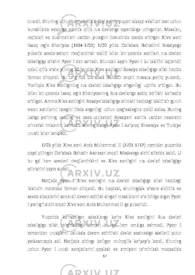 turardi. Shuning uchun ham xonliklardagi ayrim yuqori tabaqa vakillari taxt uchun kurashlarda vataniga xoinlik qilib rus davlatiga tayanishga uringanlar. Masalan, raqiblari va dushmanlari ustidan yuragini hovuchlab taxtda o’tirgan Xiva xoni Isxoq og’a Shoniyoz (1694-1701) 1700 yilda Do’stbek Bahodirni Rossiyaga yuborib savdo-sotiqni rivojlantirish taklifi bilan bir qatorda xonlikni rus davlati tobeligiga olishni Pyotr I dan so’radi. Shundan keyin Pyotr I bu taklifni bajonidil qabul qilib o’sha yilning 30 iyunida Xiva xonligini Rossiya tobeligiga olish haqida farmon chiqardi. Bu to’g’rida Do’stbek Bahodir orqali maxsus yorliq yubordi. Yorliqda Xiva xonligining rus davlati tobeligiga o’tganligi uqtirib o’tilgan. Bu bilan bir qatorda Isxoq og’a Shoniyozning Rus davlatiga sodiq bo’lishi ko’rsatib o’tilgan. Ammo Xiva xonligini Rossiya tobeligiga olinishi haqidagi taklif bir guruh vatan xoinlarini istagini ifoda etganligi uchun qog’ozdagina qoldi xolos. Buning ustiga yo’lning uzoqligi va azob-uqubatlari Rossiyani xonlik ustidan nazoratni o’rnatish imkonini bermadi. Buning ustiga Pyotr I ko’proq Shvetsiya va Turkiya urushi bilan band edi. 1703 yilda Xiva xoni Arab Muhammad II (1701-1712) nomidan yuqorida qayd qilingan Do’stbek Bahodir Astraxan orqali Moskvaga elchi sifatida keldi. U bu gal ham savdoni rivojlantirishni va Xiva xonligini rus davlati tobeligiga olinishini qayta suradi. Natijada Pyotr I Xiva xonligini rus davlati tobeligiga olish haqidagi ikkinchi marotaba farmon chiqardi. Bu haqdaki, shuningdek o’zaro elchilik va savdo aloqalarini samarali davom ettirish singari masalalarni o’z ichiga olgan Pyotr I yorlig’i elchi orqali Xiva xoni Arab Muhammad II ga yuborildi. Yuqorida ko’rsatilgan sabablarga ko’ra Xiva xonligini Rus davlati tobeligiga olish to’g’risidagi farmoni bu gal ham amalga oshmadi. Pyotr I tomonidan urushlarni uzluksiz davom ettirilishi davlat xazinasiga sezilarli putur yetkazmoqda edi. Natijada oltinga bo’lgan muhtojlik ko’payib bordi. Shuning uchun Pyotr I urush xarajatlarini qoplash va armiyani ta’minlash maqsadida 17 