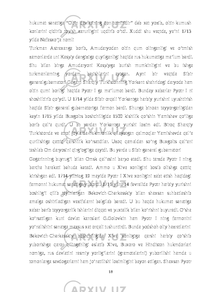 hukumat senatiga “Oltin davlatining qon tomiridir” deb xat yozib, oltin-kumush konlarini qidirib topish zarurligini uqdirib o’tdi. Xuddi shu vaqtda, ya’ni 1713 yilda Nafasxo’ja nomli Turkman Astraxanga borib, Amudaryodan oltin qum olinganligi va o’tmish zamonlarda uni Kaspiy dengiziga quyilganligi haqida rus hukumatiga ma’lum berdi. Shu bilan birga Amudaryoni Kaspiyga burish mumkinligini va bu ishga turkmanlarning yordam berishlarini aytgan. Ayni bir vaqtda Sibir generalgubernatori Gagarn Sharqiy Turkistonning Yorkent shahridagi daryoda ham oltin qumi borligi haqida Pyotr I ga ma’lumot berdi. Bunday xabarlar Pyotr I ni shoshiltirib qo’ydi. U 1714 yilda Sibir orqali Yorkentga harbiy yurishni uyushtirish haqida Sibir general-gubernatoriga farmon berdi. Shunga binoan tayyorgarligidan keyin 1715 yilda Buxgolts boshchiligida 1500 kishilik qo’shin Yamishev qo’liga borib qal’a qurdi. U bu yerdan Yorkentga yurishi lozim edi. Biroq Sharqiy Turkistonda va atrof joylarda hukmronlik qilayotgan qalmoqlar Yamishevda qal’a qurilishiga qattiq qarshilik ko’rsatdilar. Uzoq qamaldan so’ng Buxgolts qal’ani tashlab Om daryosini qirg’og’iga qaytdi. Bu yerda u Sibir general-gubernatori Gagarinning buyrug’i bilan Omsk qal’asini barpo etadi. Shu tarzda Pyotr I ning barcha harakati behuda ketadi. Ammo u Xiva xonligini bosib olishga qattiq kirishgan edi. 1714 yilning 19 mayida Pyotr I Xiva xonligini zabt etish haqidagi farmonni hukumat senatiga yubordi. 1716 yilni 14 fevralida Pyotr harbiy yurishni boshlig’i qilib tayinlangan Bekovich-Cherkasskiy bilan shaxsan suhbatlashib amalga oshiriladigan vazifalarni belgilab beradi. U bu haqda hukumat senatiga xabar berib tayyorgarlik ishlarini diqqat va puxtalik bilan ko’rishni buyuradi. O’sha ko’rsatilgan kuni davlat kantsleri G.Golovkin ham Pyotr I ning farmonini yo’nalishini senatga maxsus xat orqali tushuntirdi. Bunda podshoh oliy hazratlarini Bekovich-Cherkasskiy boshchiligida Xiva xonligiga qarshi harbiy qo’shib yuborishga qaror qilinganligi eslatib Xiva, Buxoro va Hindiston hukmdorlari nomiga, rus davlatini rasmiy yorlig’larini (gramotalarini) yuborilishi hamda u tomonlarga savdogarlarni ham jo’natilishi lozimligini bayon etilgan. Shaxsan Pyotr 18 