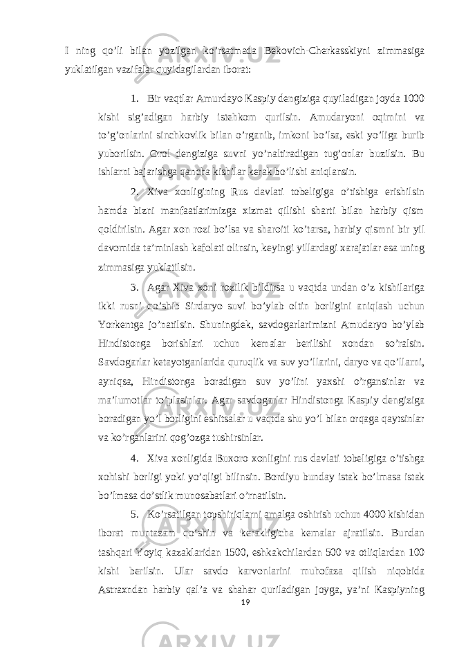 I ning qo’li bilan yozilgan ko’rsatmada Bekovich-Cherkasskiyni zimmasiga yuklatilgan vazifalar quyidagilardan iborat: 1. Bir vaqtlar Amurdayo Kaspiy dengiziga quyiladigan joyda 1000 kishi sig’adigan harbiy istehkom qurilsin. Amudaryoni oqimini va to’g’onlarini sinchkovlik bilan o’rganib, imkoni bo’lsa, eski yo’liga burib yuborilsin. Orol dengiziga suvni yo’naltiradigan tug’onlar buzilsin. Bu ishlarni bajarishga qancha kishilar kerak bo’lishi aniqlansin. 2. Xiva xonligining Rus davlati tobeligiga o’tishiga erishilsin hamda bizni manfaatlarimizga xizmat qilishi sharti bilan harbiy qism qoldirilsin. Agar xon rozi bo’lsa va sharoiti ko’tarsa, harbiy qismni bir yil davomida ta’minlash kafolati olinsin, keyingi yillardagi xarajatlar esa uning zimmasiga yuklatilsin. 3. Agar Xiva xoni rozilik bildirsa u vaqtda undan o’z kishilariga ikki rusni qo’shib Sirdaryo suvi bo’ylab oltin borligini aniqlash uchun Yorkentga jo’natilsin. Shuningdek, savdogarlarimizni Amudaryo bo’ylab Hindistonga borishlari uchun kemalar berilishi xondan so’ralsin. Savdogarlar ketayotganlarida quruqlik va suv yo’llarini, daryo va qo’llarni, ayniqsa, Hindistonga boradigan suv yo’lini yaxshi o’rgansinlar va ma’lumotlar to’plasinlar. Agar savdogarlar Hindistonga Kaspiy dengiziga boradigan yo’l borligini eshitsalar u vaqtda shu yo’l bilan orqaga qaytsinlar va ko’rganlarini qog’ozga tushirsinlar. 4. Xiva xonligida Buxoro xonligini rus davlati tobeligiga o’tishga xohishi borligi yoki yo’qligi bilinsin. Bordiyu bunday istak bo’lmasa istak bo’lmasa do’stlik munosabatlari o’rnatilsin. 5. Ko’rsatilgan topshiriqlarni amalga oshirish uchun 4000 kishidan iborat muntazam qo’shin va kerakligicha kemalar ajratilsin. Bundan tashqari Yoyiq kazaklaridan 1500, eshkakchilardan 500 va otliqlardan 100 kishi berilsin. Ular savdo karvonlarini muhofaza qilish niqobida Astraxndan harbiy qal’a va shahar quriladigan joyga, ya’ni Kaspiyning 19 