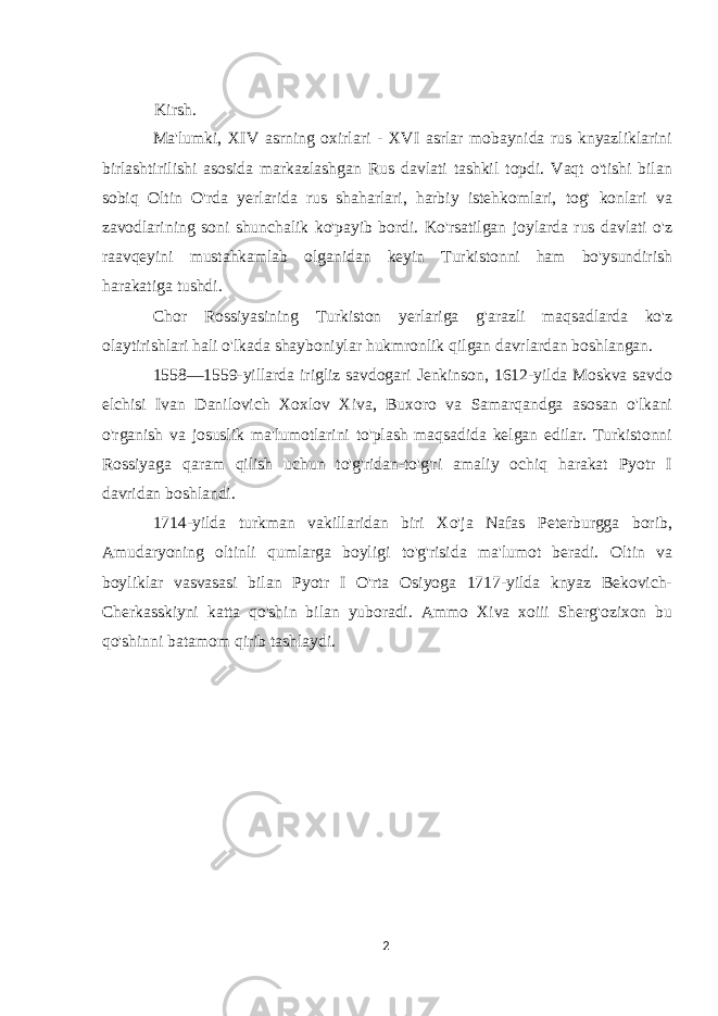 Kirsh. Ma&#39;lumki, XIV asrning oxirlari - XVI asrlar mobaynida rus knyazliklarini birlashtirilishi asosida markazlashgan Rus davlati tashkil topdi. Vaqt o&#39;tishi bilan sobiq Oltin O&#39;rda yerlarida rus shaharlari, harbiy istehkomlari, tog&#39; konlari va zavodlarining soni shunchalik ko&#39;payib bordi. Ko&#39;rsatilgan joylarda rus davlati o&#39;z raavqeyini mustahkamlab olganidan keyin Turkistonni ham bo&#39;ysundirish harakatiga tushdi. Chor Rossiyasining Turkiston yerlariga g&#39;arazli maqsadlarda ko&#39;z olaytirishlari hali o&#39;lkada shayboniylar hukmronlik qilgan davrlardan boshlangan. 1558—1559-yillarda irigliz savdogari Jenkinson, 1612-yilda Moskva savdo elchisi Ivan Danilovich Xoxlov Xiva, Buxoro va Samarqandga asosan o&#39;lkani o&#39;rganish va josuslik ma&#39;lumotlarini to&#39;plash maqsadida kelgan edilar. Turkistonni Rossiyaga qaram qilish uchun to&#39;g&#39;ridan-to&#39;g&#39;ri amaliy ochiq harakat Pyotr I davridan boshlandi. 1714-yilda turkman vakillaridan biri Xo&#39;ja Nafas Peterburgga borib, Amudaryoning oltinli qumlarga boyligi to&#39;g&#39;risida ma&#39;lumot beradi. Oltin va boyliklar vasvasasi bilan Pyotr I O&#39;rta Osiyoga 1717-yilda knyaz Bekovich- Cherkasskiyni katta qo&#39;shin bilan yuboradi. Ammo Xiva xoiii Sherg&#39;ozixon bu qo&#39;shinni batamom qirib tashlaydi. 2 