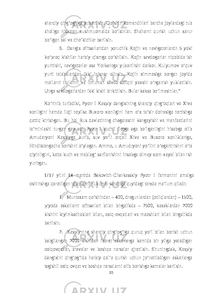 sharqiy qirg’og’iga yuborilsin. Qo’shin komandirlari barcha joylardagi tub aholiga nisbatan xushmuomalda bo’lsinlar. Shaharni qurish uchun zarur bo’lgan bel va cho’kichlar berilsin. 6. Dengiz ofitserlaridan poruchik Kojin va navigatorlardn 5 yoki ko’proq kishilar harbiy qismga qo’shilsin. Kojin savdogarlar niqobida ish yuritishi, navigatorlar esa Yorkentga yuborilishi darkor. Kulyumov o’quv yurti talabalaridan ikki injener olinsin. Kojin zimmasiga borgan joyida mollarni turlarini va umuman savdo-sotiqni yaxshi o’rganish yuklatilsin. Unga savdogarlardan ikki kishi birkitilsin. Bular keksa bo’lmasinlar.” Ko’rinib turibdiki, Pyotr I Kaspiy dengizining sharqiy qirg’oqlari va Xiva xonligini hamda iloji topilsa Buxoro xonligini ham o’z ta’sir doirasiga tortishga qattiq kirishgan. Bu hol Rus davlatining chegarasini kengayishi va manfaatlarini ta’minlashi turgan gap edi. Pyotr I kuchli flotga ega bo’lganligini hisobga olib Amudaryoni Kaspiyga burib, suv yo’li orqali Xiva va Buxoro xonliklariga, Hindistongacha borishni o’ylagan. Ammo, u Amudryoni yo’lini o’zgartirishni o’ta qiyinligini, katta kuch va mablag’ sarflanishini hisobga olmay xom-xayol bilan ish yuritgan. 1717 yilni 14 martida Bekovich-Cherkasskiy Pyotr I farmonini amalga oshirishga qaratilgan talablarni hukumat senatiga quyidagi tarzda ma’lum qiladi: 1. Muntazam qo’shindan – 400, dragunlardan (otliqlardan) – 1500, piyoda askarlarni ofitserlari bilan birgalikda – 2500, kazaklardan 2000 kishini kiyimkechaklari bilan, oziq-ovqatlari va maoshlari bilan birgalikda berilsin. 2. Kaspiyning sharqiy qirg’og’iga quruq yo’l bilan borish uchun belgilangan 2000 kishidan iborat askarlarga kamida bir yilga yetadigan oziqovqatlar, aravalar va boshqa narsalar ajratilsin. Shuningdek, Kaspiy dengizini qirg’og’ida harbiy qal’a qurish uchun jo’natiladigan askarlarga tegishli oziq-ovqat va boshqa narsalarni olib borishga kemalar berilsin. 20 