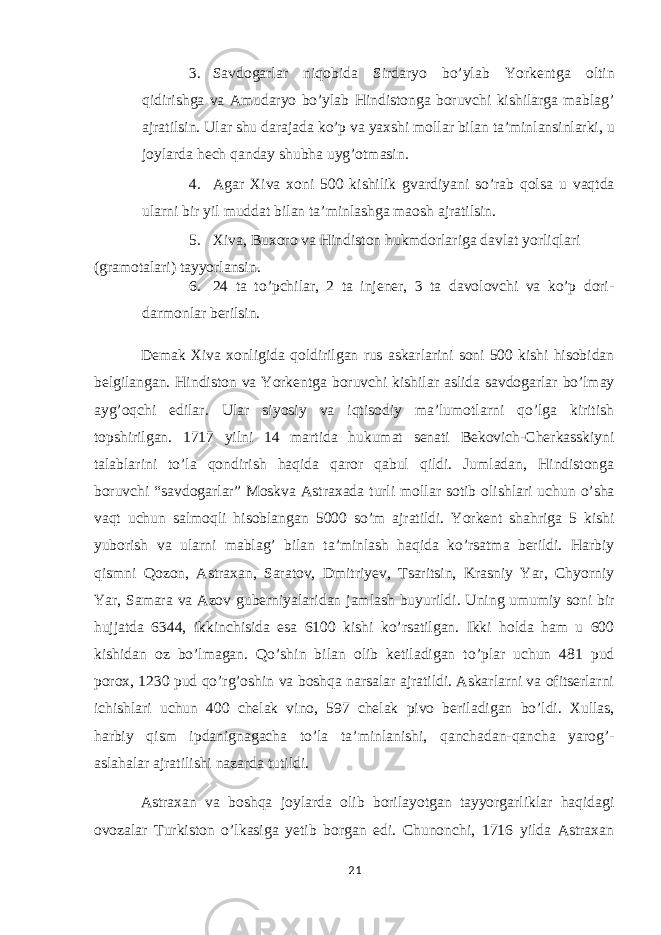 3. Savdogarlar niqobida Sirdaryo bo’ylab Yorkentga oltin qidirishga va Amudaryo bo’ylab Hindistonga boruvchi kishilarga mablag’ ajratilsin. Ular shu darajada ko’p va yaxshi mollar bilan ta’minlansinlarki, u joylarda hech qanday shubha uyg’otmasin. 4. Agar Xiva xoni 500 kishilik gvardiyani so’rab qolsa u vaqtda ularni bir yil muddat bilan ta’minlashga maosh ajratilsin. 5. Xiva, Buxoro va Hindiston hukmdorlariga davlat yorliqlari (gramotalari) tayyorlansin. 6. 24 ta to’pchilar, 2 ta injener, 3 ta davolovchi va ko’p dori- darmonlar berilsin. Demak Xiva xonligida qoldirilgan rus askarlarini soni 500 kishi hisobidan belgilangan. Hindiston va Yorkentga boruvchi kishilar aslida savdogarlar bo’lmay ayg’oqchi edilar. Ular siyosiy va iqtisodiy ma’lumotlarni qo’lga kiritish topshirilgan. 1717 yilni 14 martida hukumat senati Bekovich-Cherkasskiyni talablarini to’la qondirish haqida qaror qabul qildi. Jumladan, Hindistonga boruvchi “savdogarlar” Moskva Astraxada turli mollar sotib olishlari uchun o’sha vaqt uchun salmoqli hisoblangan 5000 so’m ajratildi. Yorkent shahriga 5 kishi yuborish va ularni mablag’ bilan ta’minlash haqida ko’rsatma berildi. Harbiy qismni Qozon, Astraxan, Saratov, Dmitriyev, Tsaritsin, Krasniy Yar, Chyorniy Yar, Samara va Azov guberniyalaridan jamlash buyurildi. Uning umumiy soni bir hujjatda 6344, ikkinchisida esa 6100 kishi ko’rsatilgan. Ikki holda ham u 600 kishidan oz bo’lmagan. Qo’shin bilan olib ketiladigan to’plar uchun 481 pud porox, 1230 pud qo’rg’oshin va boshqa narsalar ajratildi. Askarlarni va ofitserlarni ichishlari uchun 400 chelak vino, 597 chelak pivo beriladigan bo’ldi. Xullas, harbiy qism ipdanignagacha to’la ta’minlanishi, qanchadan-qancha yarog’- aslahalar ajratilishi nazarda tutildi. Astraxan va boshqa joylarda olib borilayotgan tayyorgarliklar haqidagi ovozalar Turkiston o’lkasiga yetib borgan edi. Chunonchi, 1716 yilda Astraxan 21 