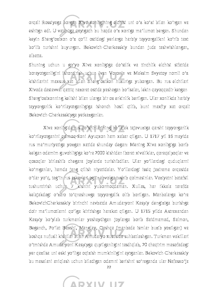 orqali Rossiyaga borgan Xiva xonligining elchisi uni o’z ko’zi bilan ko’rgan va eshitgn edi. U vataniga qaytgach bu haqda o’z xoniga ma’lumot bergan. Shundan keyin Sherg’ozixon o’z qo’li ostidagi yerlarga harbiy tayyorgalikni ko’rib taxt bo’lib turishni buyurgan. Bekovich-Cherkasskiy bundan juda tashvishlangan, albatta. Shuning uchun u go’yo Xiva xonligiga do’stlik va tinchlik elchisi sifatida borayotganligini ishontirish uchun Ivan Voronin va Maksim Svyatoy nomli o’z kishilarini maxsus xat bilan Sherg’ozixon huzuriga yuborgan. Bu rus elchilari Xivada dastavval qattiq nazorat ostida yashagan bo’lsalar, lekin qayoqqadir ketgan Sherg’ozixonning kelishi bilan ularga bir oz erkinlik berilgan. Ular xonlikda harbiy tayyorgarlik ko’rilayotganligiga ishonch hosil qilib, buni maxfiy xat orqali Bekovich-Cherkasskiyga yetkazganlar. Xiva xonligida rus qo’shinlarining bo’lajak tajovuziga qarshi tayyorgarlik ko’rilayotganini qalmoq xoni Ayuqxon ham xabar qilgan. U 1717 yil 16 mayida rus ma’muriyatiga yozgan xatida shunday degan: Mening Xiva xonligiga borib kelgan odamim guvohligiga ko’ra 2000 kishidan iborat xivaliklar, qoraqalpoqlar va qozoqlar birlashib chegara joylarda turishibdilar. Ular yo’llardagi quduqlarni ko’mganlar, hamda jang qilish niyatidalar. Yo’llardagi issiq jazirama orqasida o’tlar yo’q, tag’in rus askarlari og’ir ahvolga tushib qolmasinlar. Vaziyatni batafsil tushuntirish uchun 7 kishini yubormoqdaman. Xullas, har ikkala tarafda kelajakdagi o’zaro to’qnashuvga tayyorgalik olib borilgan. Manbalarga ko’ra BekovichCherkasskiy birinchi navbatda Amudaryoni Kaspiy dengiziga burishga doir ma’lumotlarni qo’lga kiritishga harakat qilgan. U 1715 yilda Astraxandan Kaspiy bo’ylab turkmanlar yashaydigan joylarga borib Saidmamad, Salmon, Begench, Po’lat Baxshi, Manglay, Qashqa (manbada ismlar buzib yozilgan) va boshqa nufuzli kishilar bilan Amudaryo xususida suhbatlashgan. Turkman vakillari o’tmishda Amudaryoni Kaspiyga quyilganligini tasdiqlab, 20 chaqirim masofadagi yer qazilsa uni eski yo’liga oqizish mumkinligini aytganlar. Bekovich-Cherkasskiy bu masalani aniqlash uchun biladigan odamni berishni so’raganda ular Nafasxo’ja 22 