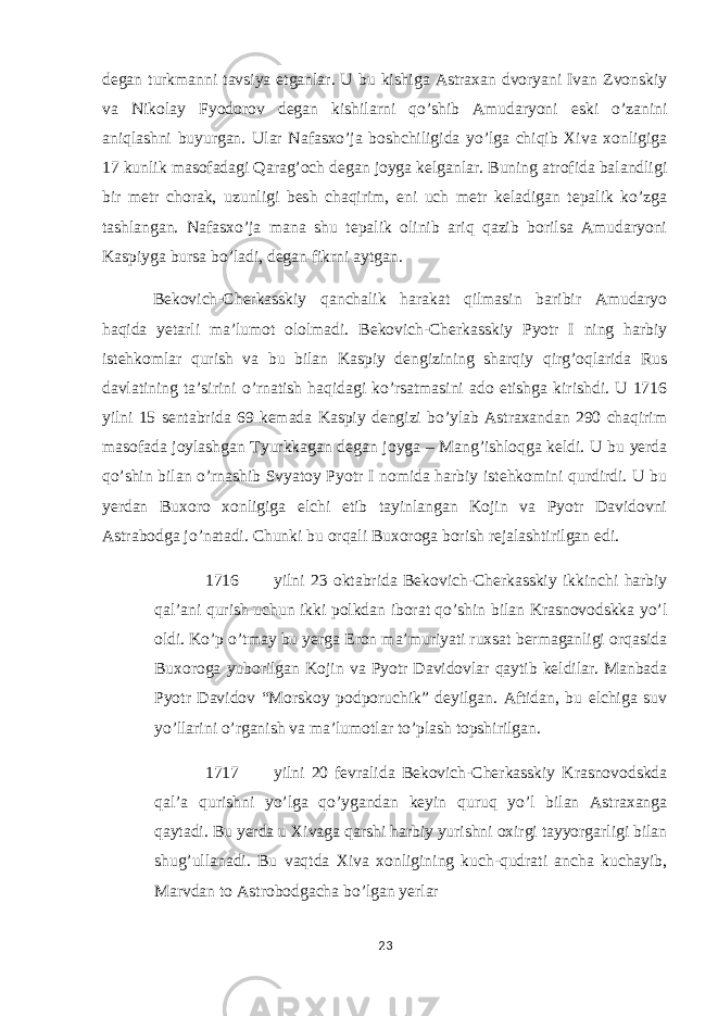 degan turkmanni tavsiya etganlar. U bu kishiga Astraxan dvoryani Ivan Zvonskiy va Nikolay Fyodorov degan kishilarni qo’shib Amudaryoni eski o’zanini aniqlashni buyurgan. Ular Nafasxo’ja boshchiligida yo’lga chiqib Xiva xonligiga 17 kunlik masofadagi Qarag’och degan joyga kelganlar. Buning atrofida balandligi bir metr chorak, uzunligi besh chaqirim, eni uch metr keladigan tepalik ko’zga tashlangan. Nafasxo’ja mana shu tepalik olinib ariq qazib borilsa Amudaryoni Kaspiyga bursa bo’ladi, degan fikrni aytgan. Bekovich-Cherkasskiy qanchalik harakat qilmasin baribir Amudaryo haqida yetarli ma’lumot ololmadi. Bekovich-Cherkasskiy Pyotr I ning harbiy istehkomlar qurish va bu bilan Kaspiy dengizining sharqiy qirg’oqlarida Rus davlatining ta’sirini o’rnatish haqidagi ko’rsatmasini ado etishga kirishdi. U 1716 yilni 15 sentabrida 69 kemada Kaspiy dengizi bo’ylab Astraxandan 290 chaqirim masofada joylashgan Tyurkkagan degan joyga – Mang’ishloqga keldi. U bu yerda qo’shin bilan o’rnashib Svyatoy Pyotr I nomida harbiy istehkomini qurdirdi. U bu yerdan Buxoro xonligiga elchi etib tayinlangan Kojin va Pyotr Davidovni Astrabodga jo’natadi. Chunki bu orqali Buxoroga borish rejalashtirilgan edi. 1716 yilni 23 oktabrida Bekovich-Cherkasskiy ikkinchi harbiy qal’ani qurish uchun ikki polkdan iborat qo’shin bilan Krasnovodskka yo’l oldi. Ko’p o’tmay bu yerga Eron ma’muriyati ruxsat bermaganligi orqasida Buxoroga yuborilgan Kojin va Pyotr Davidovlar qaytib keldilar. Manbada Pyotr Davidov “Morskoy podporuchik” deyilgan. Aftidan, bu elchiga suv yo’llarini o’rganish va ma’lumotlar to’plash topshirilgan. 1717 yilni 20 fevralida Bekovich-Cherkasskiy Krasnovodskda qal’a qurishni yo’lga qo’ygandan keyin quruq yo’l bilan Astraxanga qaytadi. Bu yerda u Xivaga qarshi harbiy yurishni oxirgi tayyorgarligi bilan shug’ullanadi. Bu vaqtda Xiva xonligining kuch-qudrati ancha kuchayib, Marvdan to Astrobodgacha bo’lgan yerlar 23 