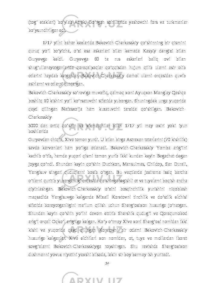 (tog’ etaklari) bo’ylab Atrek, Go’rgon sohillarida yashovchi fors va turkmanlar bo’ysundirilgan edi. 1717 yilni bahor kezlarida Bekovich-Cherkasskiy qo’shinning bir qismini quruq yo’l bo’yicha, o’zi esa askarlari bilan kemada Kaspiy dengizi bilan Guryevga keldi. Guryevga 60 ta rus askarlari baliq ovi bilan shug’ullanayotganlarida qoraqalpoqlar qo’qqisdan hujum qilib ularni asir olib otlarini haydab ketganlar. Bekovich-Cherkasskiy darhol ularni orqasidan quvib asirlarni va otlarni qutqargan. Bekovich-Cherkasskiy so’roviga muvofiq, qalmoq xoni Ayuqxon Manglay Qashqa boshliq 10 kishini yo’l ko’rsatuvchi sifatida yuborgan. Shuningdek unga yuqorida qayd qilingan Nafasxo’ja ham kuzatuvchi tarzida qo’shilgan. Bekovich- Cherkasskiy 3000 dan ortiq qo’shin va xizmatchilar bilan 1717 yil may oxiri yoki iyun boshlarida Guryevdan chiqib, Xiva tomon yurdi. U bilan birga Astraxan tatarlarini (70 kishilik) savdo karvonlari ham yo’lga otlanadi. Bekovich-Cherkasskiy Yomba arig’ini kechib o’tib, hamda yuqori qismi tomon yurib ikki kundan keyin Bagachat degan joyga qo’ndi. Shundan keyin qo’shin Duchkon, Mansulmas, Childop, San Durali, Yangisuv singari quduqlarni bosib o’tgan. Bu vaqtlarda jazirama issiq barcha o’tlarni quritib yuborganligi orqasida qo’shinga tegishli ot va tuyalarni boqish ancha qiyinlashgan. Bekovich-Cherkasskiy o’zini bosqinchilik yurishini niqoblash maqsadida Yangisuvga kelganda Mixail Koretovni tinchlik va do’stlik elchisi sifatida borayotganligini ma’lum qilish uchun Sherg’ozixon huzuriga jo’natgan. Shundan keyin qo’shin yo’lni davom ettirib Shershik qudug’i va Qoraqumobod arig’i orqali Oqko’l arig’iga kelgan. Ko’p o’tmay Xiva xoni Sherg’ozi nomidan ikki kishi va yuqorida qayd qilingan Koretovni bir odami Bekovich-Cherkasskiy huzuriga kelganlar. Xiva elchilari xon nomidan, ot, tuya va mollardan iborat sovg’alarni Bekovich-Cherkasskiyga topshirgan. Shu ravishda Sherg’ozixon dushmanni yovuz niyatini yaxshi bilsada, lekin sir boy bermay ish yuritadi. 24 