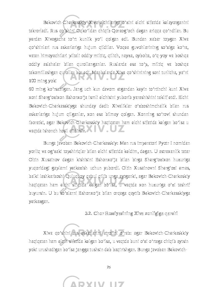 Bekovich-Cherkasskiy Xiva elchilariga o’zini elchi sifatida kelayotganini takrorladi. Rus qo’shini Oqko’ldan chiqib Qoraog’och degan ariqqa qo’ndilar. Bu yerdan Xivagacha to’rt kunlik yo’l qolgan edi. Bundan xabar topgan Xiva qo’shinlari rus askarlariga hujum qildilar. Voqea guvohlarining so’ziga ko’ra, vatan himoyachilari piltali oddiy miltiq, qilich, nayza, oybolta, o’q-yoy va boshqa oddiy aslahalar bilan qurollanganlar. Ruslarda esa to’p, miltiq va boshqa takomillashgan qurollar bor edi. Manbalarda Xiva qo’shinining soni turlicha, ya’ni 100 ming yoki 60 ming ko’rsatilgan. Jang uch kun davom etgandan keyin to’rtinchi kuni Xiva xoni Sherg’ozixon Eshonxo’ja ismli elchisini yuborib yarashishini taklif etdi. Elchi Bekovich-Cherkasskiyga shunday dedi: Xivaliklar o’zboshimchalik bilan rus askarlariga hujum qilganlar, xon esa bilmay qolgan. Xonning so’rovi shundan iboratki, agar Bekovich-Cherkasskiy haqiqatan ham elchi sifatida kelgan bo’lsa u vaqtda ishonch hosil qildirsin. Bunga javoban Bekovich-Cherkasskiy: Men rus imperatori Pyotr I nomidan yorliq va og’zaki topshiriqlar bilan elchi sifatida keldim, degan. U astraxanlik tatar Oltin Xusainov degan kishisini Eshonxo’ja bilan birga Sherg’ozixon huzuriga yuqoridagi gaplarni yetkazish uchun yubordi. Oltin Xusainovni Sherg’ozi emas, balki lashkarboshi Quluqboy qabul qilib unga aytganki, agar Bekovich-Cherkaskiy haqiqatan ham elchi sifatida kelgan bo’lsa, u vaqtda xon huzuriga o’zi tashrif buyursin. U bu so’zlarni Eshonxo’ja bilan orqaga qaytib Bekovich-Cherkasskiyga yetkazgan. 3.2. Chor Rossiyasining Xiva xonligiga qarshi Xiva qo’shini rus askarlarini atrofini o’rab: agar Bekovich-Cherkaskkiy haqiqatan ham elcih sifatida kelgan bo’lsa, u vaqtda buni o’zi o’rtaga chiqib aytsin yoki urushadigan bo’lsa jangga tushsin deb baqirishgan. Bunga javoban Bekovich- 25 