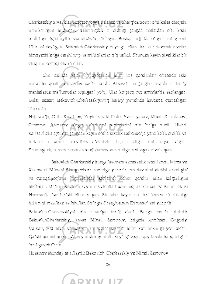 Cherkasskiy xivaliklar uzoqtoq joyga tislansa va Sherg’ozixonni o’zi kelsa chiqishi mumkinligini bildirgan. SHuningdek u oldingi jangda ruslardan olti kishi o’ldirilganligini aytib ishonchsizlik bildirgan. Boshqa hujjatda o’lganlarning soni 10 kishi deyilgan. Bekovich-Cherkasskiy buyrug’i bilan ikki kun davomida vatan himoyachilariga qarshi to’p va miltiqlardan o’q uzildi. Shundan keyin xivaliklar bir chaqirim orqaga chekindilar. Shu taxlitda vatan himoyachilari bilan rus qo’shinlari o’rtasida ikki marotaba qonli to’qnashuv sodir bo’ldi. Afsuski, bu janglar haqida mahalliy manbalarda ma’lumotlar topilgani yo’q. Ular ko’proq rus arxivlarida saqlangan. Bular asosan Bekovich-Cherkasskiyning harbiy yurishida bevosita qatnashgan Turkman Nafasxo’ja, Oltin Xusainov, Yoyiq kazaki Fedor Yemelyanov, Mixail Spiridonov, O’razmat Ahmetov singari kishilarni xotiralarini o’z ichiga oladi. Ularni ko’rsatilicha aytilgan jangdan keyin o’sha xixalik Eshonxo’ja yana kelib orollik va turkmanlar xonni ruxsatisiz o’zlaricha hujum qilganlarini bayon etgan. Shuningdek, u hech narsadan xavfsiramay xon oldiga borishga da’vat etgan. Bekovich-Cherkasskiy bunga javonam astraxanlik tatar Ismoil Mirza va Xudoyqul Mirzani Sherg’ozixon huzuriga yuborib, rus davlatini elchisi ekanligini va qoraqalpoqlarni hujumlaridan saqlanish uchun qo’shin bilan kelganligini bildirgan. Ma’lum vaqtdan keyin rus elchilari xonning lashkarboshisi Kulunbek va Nazarxo’ja ismli kishi bilan kelgan. Shundan keyin har ikki tomon bir-birlariga hujum qilmaslikka kelishdilar. So’ngra Sherg’ozixon Eshonxo’jani yuborib Bekovich-Cherkasskiyni o’z huzuriga taklif etadi. Bunga rozilik bildirib BekovichCherkasskiy, knyaz Mixail Zamonov, brigade komissari Grigoriy Volkov, 700 askar va boshqa bir nechta kishilar bilan xon huzuriga yo’l oldin. Qo’shinga uning orqasidan yurish buyurildi. Keyingi voqea qay tarzda borganligini jonli guvoh Oltin Husainov shunday ta’riflaydi: Bekovich-Cherkasskiy va Mixail Zamonov 26 