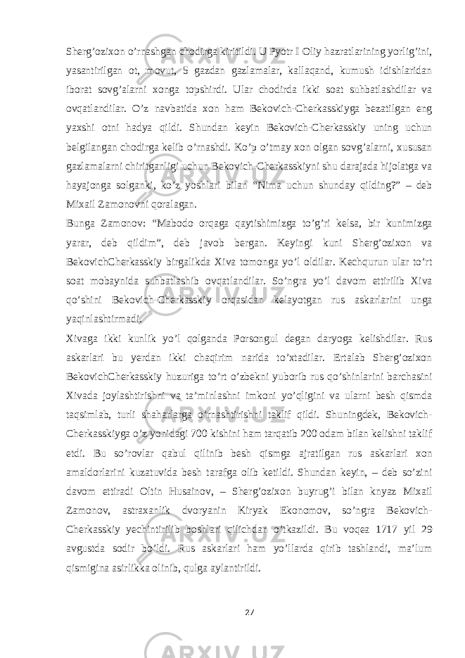 Sherg’ozixon o’rnashgan chodirga kiritildi. U Pyotr I Oliy hazratlarining yorlig’ini, yasantirilgan ot, movut, 5 gazdan gazlamalar, kallaqand, kumush idishlaridan iborat sovg’alarni xonga topshirdi. Ular chodirda ikki soat suhbatlashdilar va ovqatlandilar. O’z navbatida xon ham Bekovich-Cherkasskiyga bezatilgan eng yaxshi otni hadya qildi. Shundan keyin Bekovich-Cherkasskiy uning uchun belgilangan chodirga kelib o’rnashdi. Ko’p o’tmay xon olgan sovg’alarni, xususan gazlamalarni chiritganligi uchun Bekovich-Cherkasskiyni shu darajada hijolatga va hayajonga solganki, ko’z yoshlari bilan “Nima uchun shunday qilding?” – deb Mixail Zamonovni qoralagan. Bunga Zamonov: “Mabodo orqaga qaytishimizga to’g’ri kelsa, bir kunimizga yarar, deb qildim”, deb javob bergan. Keyingi kuni Sherg’ozixon va BekovichCherkasskiy birgalikda Xiva tomonga yo’l oldilar. Kechqurun ular to’rt soat mobaynida suhbatlashib ovqatlandilar. So’ngra yo’l davom ettirilib Xiva qo’shini Bekovich-Cherkasskiy orqasidan kelayotgan rus askarlarini unga yaqinlashtirmadi. Xivaga ikki kunlik yo’l qolganda Porsongul degan daryoga kelishdilar. Rus askarlari bu yerdan ikki chaqirim narida to’xtadilar. Ertalab Sherg’ozixon BekovichCherkasskiy huzuriga to’rt o’zbekni yuborib rus qo’shinlarini barchasini Xivada joylashtirishni va ta’minlashni imkoni yo’qligini va ularni besh qismda taqsimlab, turli shaharlarga o’rnashtirishni taklif qildi. Shuningdek, Bekovich- Cherkasskiyga o’z yonidagi 700 kishini ham tarqatib 200 odam bilan kelishni taklif etdi. Bu so’rovlar qabul qilinib besh qismga ajratilgan rus askarlari xon amaldorlarini kuzatuvida besh tarafga olib ketildi. Shundan keyin, – deb so’zini davom ettiradi Oltin Husainov, – Sherg’ozixon buyrug’i bilan knyaz Mixail Zamonov, astraxanlik dvoryanin Kiryak Ekonomov, so’ngra Bekovich- Cherkasskiy yechintirilib boshlari qilichdan o’tkazildi. Bu voqea 1717 yil 29 avgustda sodir bo’ldi. Rus askarlari ham yo’llarda qirib tashlandi, ma’lum qismigina asirlikka olinib, qulga aylantirildi. 27 