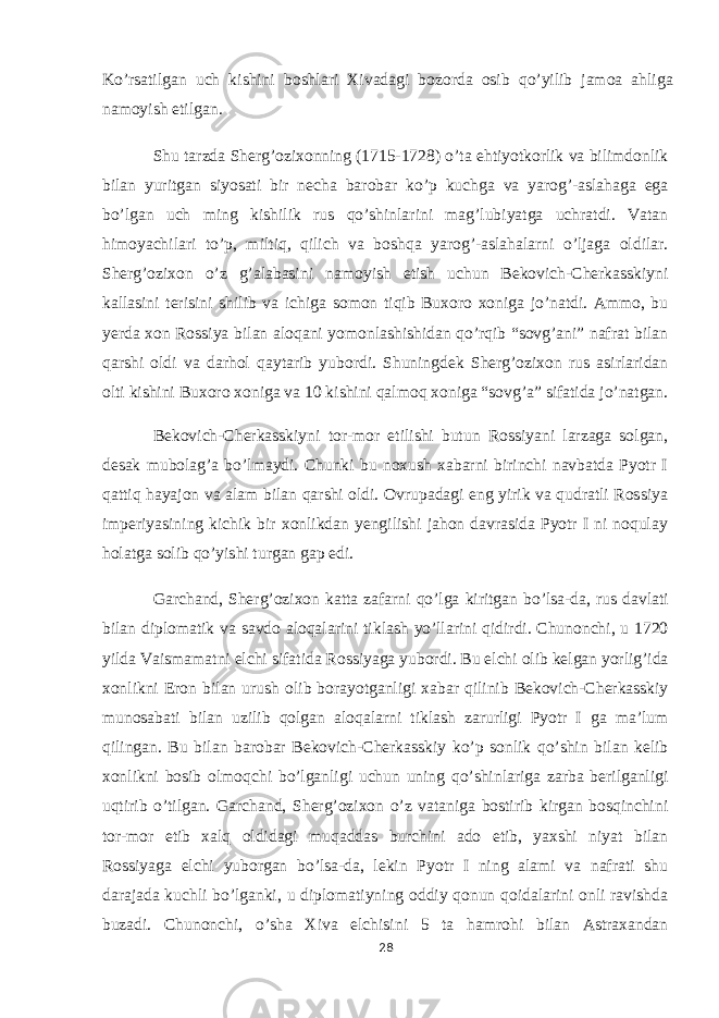 Ko’rsatilgan uch kishini boshlari Xivadagi bozorda osib qo’yilib jamoa ahliga namoyish etilgan. Shu tarzda Sherg’ozixonning (1715-1728) o’ta ehtiyotkorlik va bilimdonlik bilan yuritgan siyosati bir necha barobar ko’p kuchga va yarog’-aslahaga ega bo’lgan uch ming kishilik rus qo’shinlarini mag’lubiyatga uchratdi. Vatan himoyachilari to’p, miltiq, qilich va boshqa yarog’-aslahalarni o’ljaga oldilar. Sherg’ozixon o’z g’alabasini namoyish etish uchun Bekovich-Cherkasskiyni kallasini terisini shilib va ichiga somon tiqib Buxoro xoniga jo’natdi. Ammo, bu yerda xon Rossiya bilan aloqani yomonlashishidan qo’rqib “sovg’ani” nafrat bilan qarshi oldi va darhol qaytarib yubordi. Shuningdek Sherg’ozixon rus asirlaridan olti kishini Buxoro xoniga va 10 kishini qalmoq xoniga “sovg’a” sifatida jo’natgan. Bekovich-Cherkasskiyni tor-mor etilishi butun Rossiyani larzaga solgan, desak mubolag’a bo’lmaydi. Chunki bu noxush xabarni birinchi navbatda Pyotr I qattiq hayajon va alam bilan qarshi oldi. Ovrupadagi eng yirik va qudratli Rossiya imperiyasining kichik bir xonlikdan yengilishi jahon davrasida Pyotr I ni noqulay holatga solib qo’yishi turgan gap edi. Garchand, Sherg’ozixon katta zafarni qo’lga kiritgan bo’lsa-da, rus davlati bilan diplomatik va savdo aloqalarini tiklash yo’llarini qidirdi. Chunonchi, u 1720 yilda Vaismamatni elchi sifatida Rossiyaga yubordi. Bu elchi olib kelgan yorlig’ida xonlikni Eron bilan urush olib borayotganligi xabar qilinib Bekovich-Cherkasskiy munosabati bilan uzilib qolgan aloqalarni tiklash zarurligi Pyotr I ga ma’lum qilingan. Bu bilan barobar Bekovich-Cherkasskiy ko’p sonlik qo’shin bilan kelib xonlikni bosib olmoqchi bo’lganligi uchun uning qo’shinlariga zarba berilganligi uqtirib o’tilgan. Garchand, Sherg’ozixon o’z vataniga bostirib kirgan bosqinchini tor-mor etib xalq oldidagi muqaddas burchini ado etib, yaxshi niyat bilan Rossiyaga elchi yuborgan bo’lsa-da, lekin Pyotr I ning alami va nafrati shu darajada kuchli bo’lganki, u diplomatiyning oddiy qonun qoidalarini onli ravishda buzadi. Chunonchi, o’sha Xiva elchisini 5 ta hamrohi bilan Astraxandan 28 