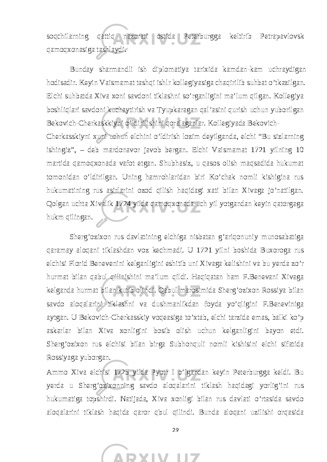 soqchilarning qattiq nazorati ostida Peterburgga keltirib Petrapavlovsk qamoqxonasiga tashlaydi. Bunday sharmandli ish diplomatiya tarixida kamdan-kam uchraydigan hodisadir. Keyin Vaismamat tashqi ishlr kollegiyasiga chaqirilib suhbat o’tkazilgan. Elchi suhbatda Xiva xoni savdoni tiklashni so’rganligini ma’lum qilgan. Kollegiya boshliqlari savdoni kuchaytirish va Tyupkaragan qal’asini qurish uchun yuborilgan Bekovich-Cherkaskkiyni o’ldirilishini qoralaganlar. Kollegiyada Bekovich- Cherkasskiyni xuni uchun elchini o’ldirish lozim deyilganda, elchi “Bu sizlarning ishingiz”, – deb mardonavor javob bergan. Elchi Vaismamat 1721 yilning 10 martida qamoqxonada vafot etgan. Shubhasiz, u qasos olish maqsadida hukumat tomonidan o’ldirilgan. Uning hamrohlaridan biri Ko’chak nomli kishigina rus hukumatining rus asirlarini ozod qilish haqidagi xati bilan Xivaga jo’natilgan. Qolgan uchta Xivalik 1724 yilda qamoqxonada uch yil yotgandan keyin qatorgaga hukm qilingan. Sherg’ozixon rus davlatining elchiga nisbatan g’ariqonuniy munosabatiga qaramay aloqani tiklashdan voz kechmadi. U 1721 yilni boshida Buxoroga rus elchisi Florid Benevenini kelganligini eshitib uni Xivaga kelishini va bu yerda zo’r hurmat bilan qabul qilinishini ma’lum qildi. Haqiqatan ham F.Benevani Xivaga kelganda hurmat bilan kutib olindi. Qabul marosimida Sherg’ozixon Rossiya bilan savdo aloqalarini tiklashni va dushmanlikdan foyda yo’qligini F.Beneviniga aytgan. U Bekovich-Cherkasskiy voqeasiga to’xtab, elchi tarzida emas, balki ko’p askarlar bilan Xiva xonligini bosib olish uchun kelganligini bayon etdi. Sherg’ozixon rus elchisi bilan birga Subhonquli nomli kishisini elchi sifatida Rossiyaga yuborgan. Ammo Xiva elchisi 1725 yilda Pyotr I o’lgandan keyin Peterburgga keldi. Bu yerda u Sherg’ozixonning savdo aloqalarini tiklash haqidagi yorlig’ini rus hukumatiga topshirdi. Natijada, Xiva xonligi bilan rus davlati o’rtasida savdo aloqalarini tiklash haqida qaror qbul qilindi. Bunda aloqani uzilishi orqasida 29 