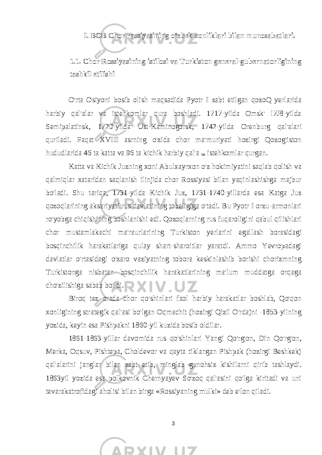 I. BOB Chor rassiyasining o’zbek xonliklari bilan munosabatlari. 1.1. Chor Rossiyasining istilosi va Turkiston general-gubernatorligining tashkil etilishi O&#39;rta Osiyoni bosib olish maqsadida Pyotr I zabt etilgan qozoQ yerlarida harbiy qal&#39;alar va istehkomlar qura boshladi. 1717-yilda Omsk&#39; l7J8-yilda Semipalatinsk, 1720-yilda Ust-Kaminogorsk, 1742-yilda Orenburg qal&#39;alari quriladi. Faqat XVIII asrning o&#39;zida chor ma&#39;muriyati hozirgi Qozog&#39;iston hududlarida 46 ta katta va 96 ta kichik harbiy qal&#39;a va istehkomlar qurgan. Katta va Kichik Juzning xoni Abulxayrxon o&#39;z hokimiyatini saqlab qolish va qalmiqlar xataridan saqlanish ilinjida chor Rossiyasi bilan yaqinlashishga majbur bo&#39;ladi. Shu tariqa, 1731-yilda Kichik Juz, 1731-1740-yillarda esa Katga Juz qozoqlarining aksariyati rus davlatining tobeligiga o&#39;tadi. Bu Pyotr I orzu-armonlari ro&#39;yobga chiqishining boshlanishi edi. Qozoqlarning rus fuqaroligini qabul qilishlari chor mustamlakachi ma&#39;raurlarining Turkiston yerlarini egallash borasidagi bosqinchilik harakatlariga qulay shart-sharoitlar yaratdi. Ammo Yevropadagi davlatlar o&#39;rtasidagi o&#39;zaro vaziyatning tobora keskinlashib borishi chorizmning Turkistonga nisbatan bosqinchilik harakatlarining ma&#39;lum muddatga orqaga cho&#39;zilishiga sabab bo&#39;ldi. Biroq tez orada chor qo&#39;shinlari faol harbiy harakatlar boshlab, Qo&#39;qon xonligining strategik qal&#39;asi bo&#39;lgan Oqmachit (hozirgi Qizil O&#39;rda)ni -1853-yilning yozida, keyin esa Pishpakni 1860-yil kuzida bosib oldilar. 1861-1863-yillar davomida rus qo&#39;shinlari Yangi Qo&#39;rg&#39;on, Din Qo&#39;rg&#39;on, Merka, Oqsuv, Pishtepa, Choldevor va qayta tiklangan Pishpak (hozirgi Beshkek) qal&#39;alarini janglar bilan zabt etib, minglab gunohsiz kishilarni qirib tashlaydi. 1863yil yozida esa polkovnik Chernyayev So&#39;zoq qal&#39;asini qo&#39;lga kiritadi va uni tevarakatrofidagi aholisi bilan birga «Rossiyaning mulki» deb e&#39;lon qiladi. 3 