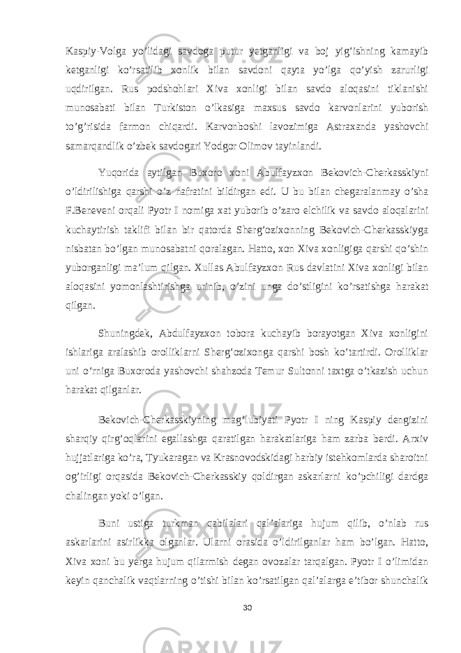 Kaspiy-Volga yo’lidagi savdoga putur yetganligi va boj yig’ishning kamayib ketganligi ko’rsatilib xonlik bilan savdoni qayta yo’lga qo’yish zarurligi uqdirilgan. Rus podshohlari Xiva xonligi bilan savdo aloqasini tiklanishi munosabati bilan Turkiston o’lkasiga maxsus savdo karvonlarini yuborish to’g’risida farmon chiqardi. Karvonboshi lavozimiga Astraxanda yashovchi samarqandlik o’zbek savdogari Yodgor Olimov tayinlandi. Yuqorida aytilgan Buxoro xoni Abulfayzxon Bekovich-Cherkasskiyni o’ldirilishiga qarshi o’z nafratini bildirgan edi. U bu bilan chegaralanmay o’sha F.Beneveni orqali Pyotr I nomiga xat yuborib o’zaro elchilik va savdo aloqalarini kuchaytirish taklifi bilan bir qatorda Sherg’ozixonning Bekovich-Cherkasskiyga nisbatan bo’lgan munosabatni qoralagan. Hatto, xon Xiva xonligiga qarshi qo’shin yuborganligi ma’lum qilgan. Xullas Abulfayzxon Rus davlatini Xiva xonligi bilan aloqasini yomonlashtirishga urinib, o’zini unga do’stligini ko’rsatishga harakat qilgan. Shuningdek, Abdulfayzxon tobora kuchayib borayotgan Xiva xonligini ishlariga aralashib orolliklarni Sherg’ozixonga qarshi bosh ko’tartirdi. Orolliklar uni o’rniga Buxoroda yashovchi shahzoda Temur Sultonni taxtga o’tkazish uchun harakat qilganlar. Bekovich-Cherkasskiyning mag’lubiyati Pyotr I ning Kaspiy dengizini sharqiy qirg’oqlarini egallashga qaratilgan harakatlariga ham zarba berdi. Arxiv hujjatlariga ko’ra, Tyukaragan va Krasnovodskidagi harbiy istehkomlarda sharoitni og’irligi orqasida Bekovich-Cherkasskiy qoldirgan askarlarni ko’pchiligi dardga chalingan yoki o’lgan. Buni ustiga turkman qabilalari qal’alariga hujum qilib, o’nlab rus askarlarini asirlikka olganlar. Ularni orasida o’ldirilganlar ham bo’lgan. Hatto, Xiva xoni bu yerga hujum qilarmish degan ovozalar tarqalgan. Pyotr I o’limidan keyin qanchalik vaqtlarning o’tishi bilan ko’rsatilgan qal’alarga e’tibor shunchalik 30 